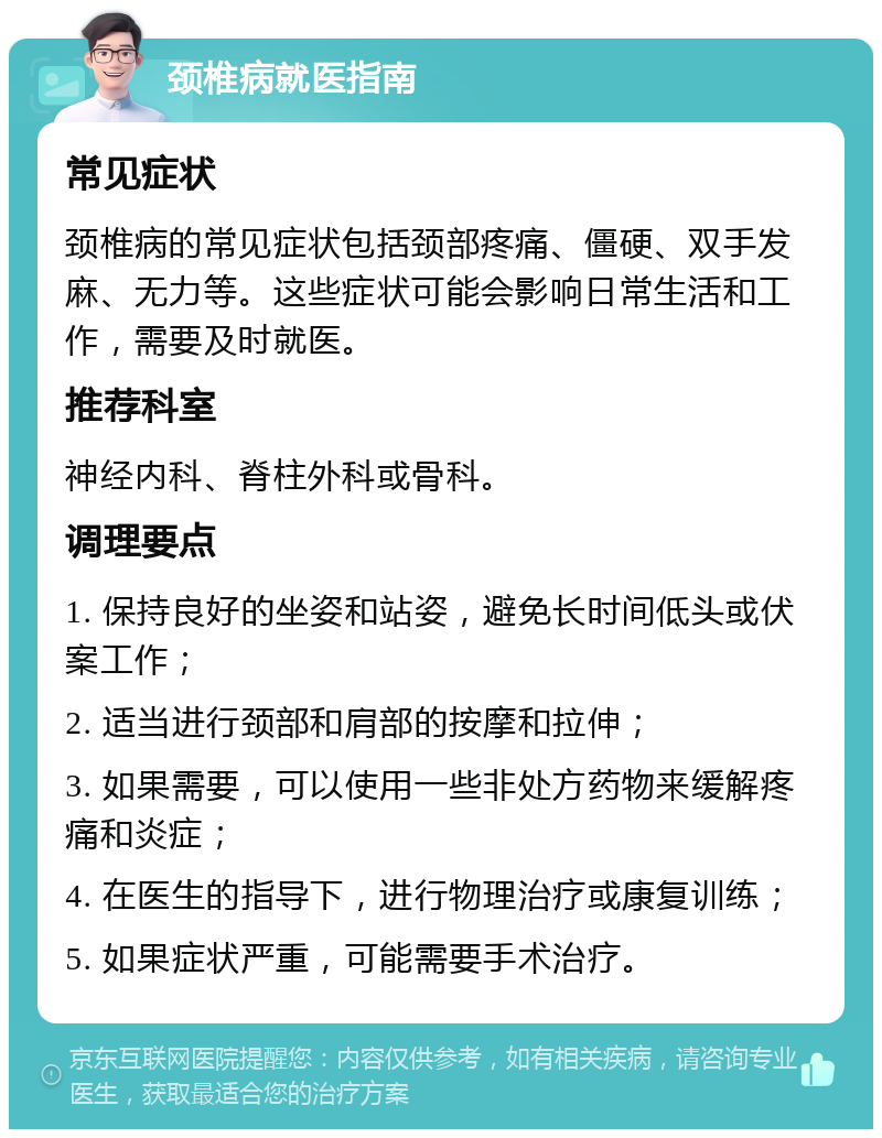 颈椎病就医指南 常见症状 颈椎病的常见症状包括颈部疼痛、僵硬、双手发麻、无力等。这些症状可能会影响日常生活和工作，需要及时就医。 推荐科室 神经内科、脊柱外科或骨科。 调理要点 1. 保持良好的坐姿和站姿，避免长时间低头或伏案工作； 2. 适当进行颈部和肩部的按摩和拉伸； 3. 如果需要，可以使用一些非处方药物来缓解疼痛和炎症； 4. 在医生的指导下，进行物理治疗或康复训练； 5. 如果症状严重，可能需要手术治疗。