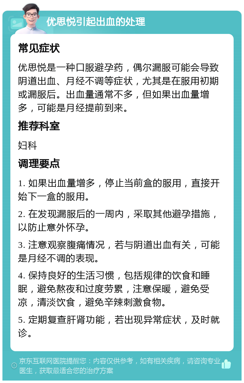 优思悦引起出血的处理 常见症状 优思悦是一种口服避孕药，偶尔漏服可能会导致阴道出血、月经不调等症状，尤其是在服用初期或漏服后。出血量通常不多，但如果出血量增多，可能是月经提前到来。 推荐科室 妇科 调理要点 1. 如果出血量增多，停止当前盒的服用，直接开始下一盒的服用。 2. 在发现漏服后的一周内，采取其他避孕措施，以防止意外怀孕。 3. 注意观察腹痛情况，若与阴道出血有关，可能是月经不调的表现。 4. 保持良好的生活习惯，包括规律的饮食和睡眠，避免熬夜和过度劳累，注意保暖，避免受凉，清淡饮食，避免辛辣刺激食物。 5. 定期复查肝肾功能，若出现异常症状，及时就诊。