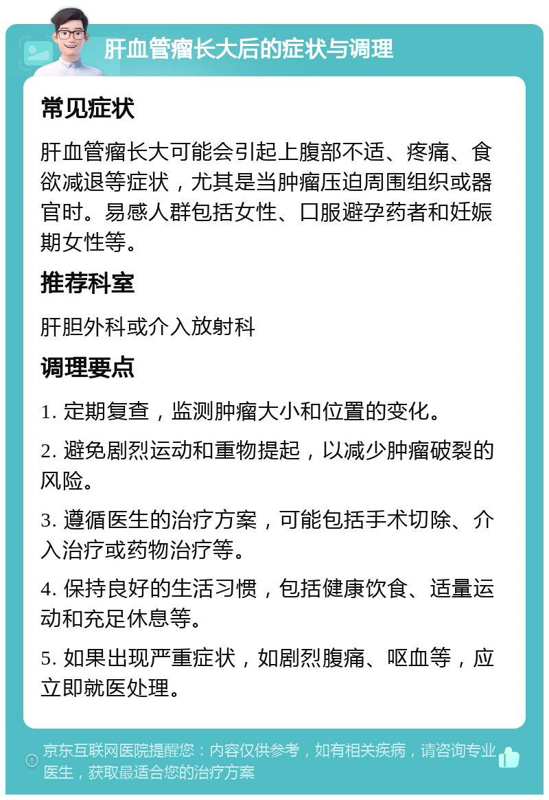 肝血管瘤长大后的症状与调理 常见症状 肝血管瘤长大可能会引起上腹部不适、疼痛、食欲减退等症状，尤其是当肿瘤压迫周围组织或器官时。易感人群包括女性、口服避孕药者和妊娠期女性等。 推荐科室 肝胆外科或介入放射科 调理要点 1. 定期复查，监测肿瘤大小和位置的变化。 2. 避免剧烈运动和重物提起，以减少肿瘤破裂的风险。 3. 遵循医生的治疗方案，可能包括手术切除、介入治疗或药物治疗等。 4. 保持良好的生活习惯，包括健康饮食、适量运动和充足休息等。 5. 如果出现严重症状，如剧烈腹痛、呕血等，应立即就医处理。