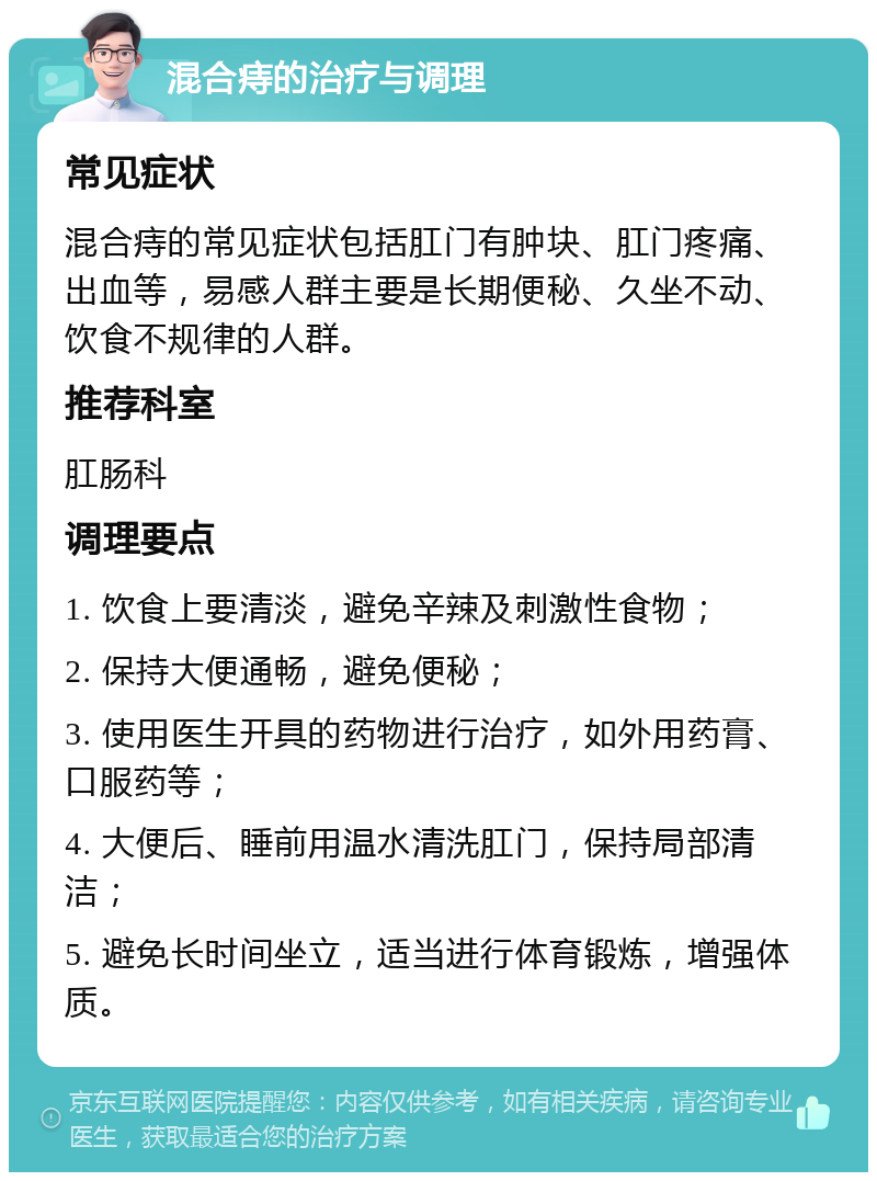 混合痔的治疗与调理 常见症状 混合痔的常见症状包括肛门有肿块、肛门疼痛、出血等，易感人群主要是长期便秘、久坐不动、饮食不规律的人群。 推荐科室 肛肠科 调理要点 1. 饮食上要清淡，避免辛辣及刺激性食物； 2. 保持大便通畅，避免便秘； 3. 使用医生开具的药物进行治疗，如外用药膏、口服药等； 4. 大便后、睡前用温水清洗肛门，保持局部清洁； 5. 避免长时间坐立，适当进行体育锻炼，增强体质。