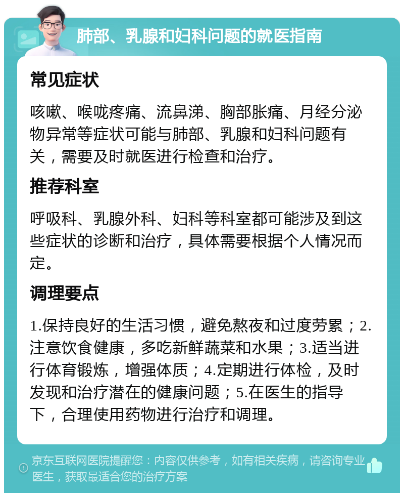 肺部、乳腺和妇科问题的就医指南 常见症状 咳嗽、喉咙疼痛、流鼻涕、胸部胀痛、月经分泌物异常等症状可能与肺部、乳腺和妇科问题有关，需要及时就医进行检查和治疗。 推荐科室 呼吸科、乳腺外科、妇科等科室都可能涉及到这些症状的诊断和治疗，具体需要根据个人情况而定。 调理要点 1.保持良好的生活习惯，避免熬夜和过度劳累；2.注意饮食健康，多吃新鲜蔬菜和水果；3.适当进行体育锻炼，增强体质；4.定期进行体检，及时发现和治疗潜在的健康问题；5.在医生的指导下，合理使用药物进行治疗和调理。