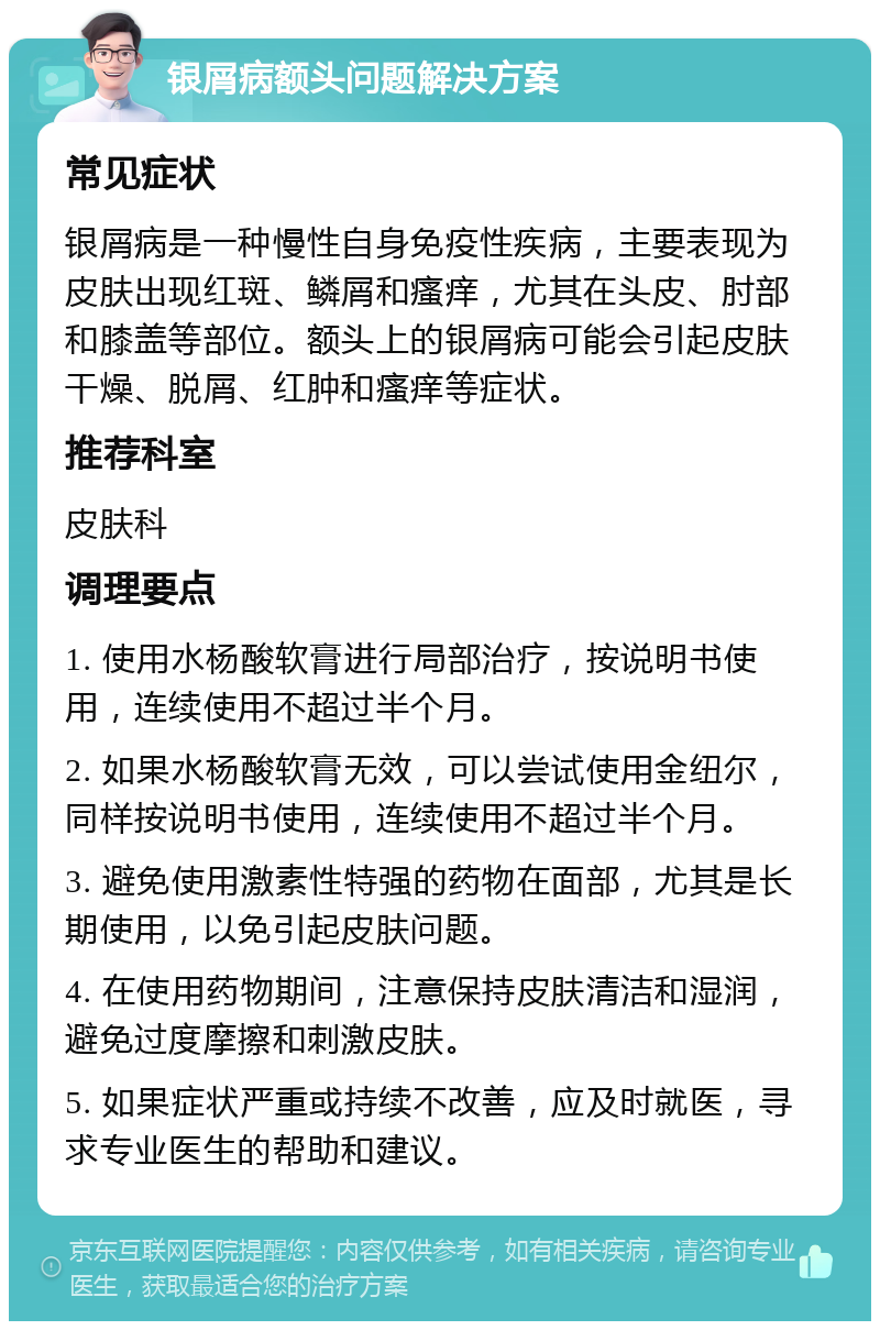 银屑病额头问题解决方案 常见症状 银屑病是一种慢性自身免疫性疾病，主要表现为皮肤出现红斑、鳞屑和瘙痒，尤其在头皮、肘部和膝盖等部位。额头上的银屑病可能会引起皮肤干燥、脱屑、红肿和瘙痒等症状。 推荐科室 皮肤科 调理要点 1. 使用水杨酸软膏进行局部治疗，按说明书使用，连续使用不超过半个月。 2. 如果水杨酸软膏无效，可以尝试使用金纽尔，同样按说明书使用，连续使用不超过半个月。 3. 避免使用激素性特强的药物在面部，尤其是长期使用，以免引起皮肤问题。 4. 在使用药物期间，注意保持皮肤清洁和湿润，避免过度摩擦和刺激皮肤。 5. 如果症状严重或持续不改善，应及时就医，寻求专业医生的帮助和建议。