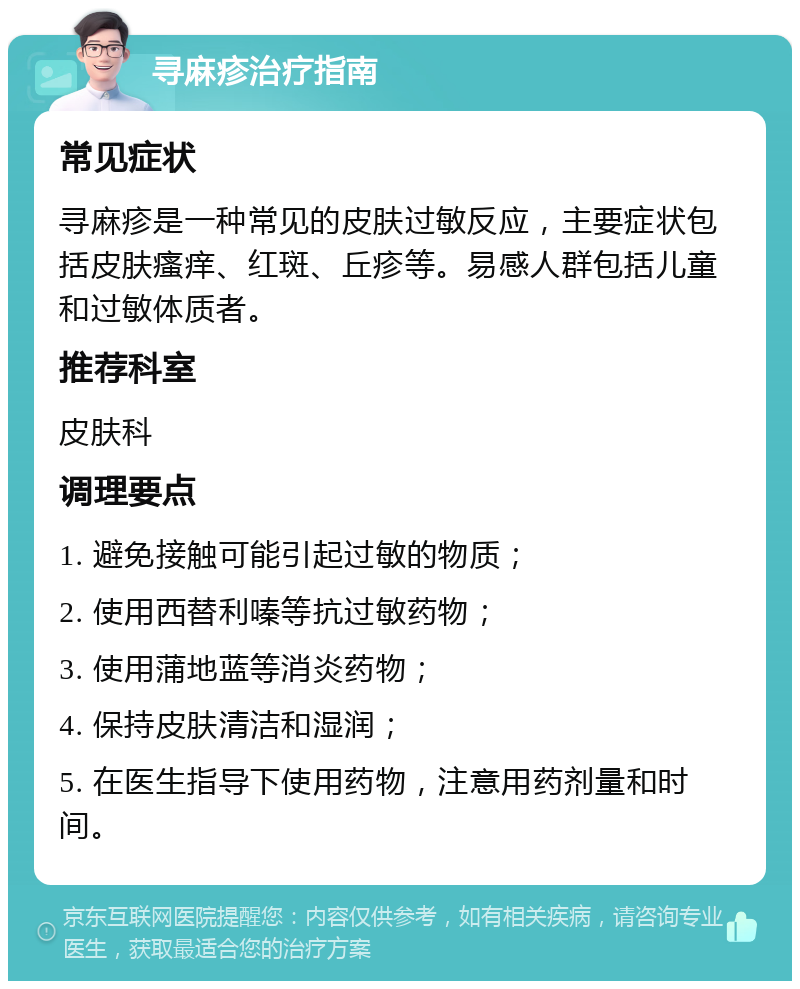 寻麻疹治疗指南 常见症状 寻麻疹是一种常见的皮肤过敏反应，主要症状包括皮肤瘙痒、红斑、丘疹等。易感人群包括儿童和过敏体质者。 推荐科室 皮肤科 调理要点 1. 避免接触可能引起过敏的物质； 2. 使用西替利嗪等抗过敏药物； 3. 使用蒲地蓝等消炎药物； 4. 保持皮肤清洁和湿润； 5. 在医生指导下使用药物，注意用药剂量和时间。