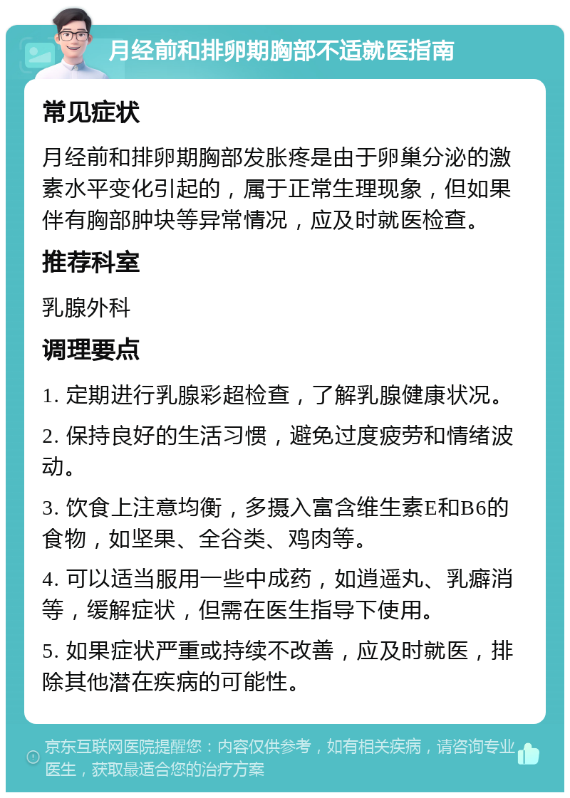 月经前和排卵期胸部不适就医指南 常见症状 月经前和排卵期胸部发胀疼是由于卵巢分泌的激素水平变化引起的，属于正常生理现象，但如果伴有胸部肿块等异常情况，应及时就医检查。 推荐科室 乳腺外科 调理要点 1. 定期进行乳腺彩超检查，了解乳腺健康状况。 2. 保持良好的生活习惯，避免过度疲劳和情绪波动。 3. 饮食上注意均衡，多摄入富含维生素E和B6的食物，如坚果、全谷类、鸡肉等。 4. 可以适当服用一些中成药，如逍遥丸、乳癖消等，缓解症状，但需在医生指导下使用。 5. 如果症状严重或持续不改善，应及时就医，排除其他潜在疾病的可能性。