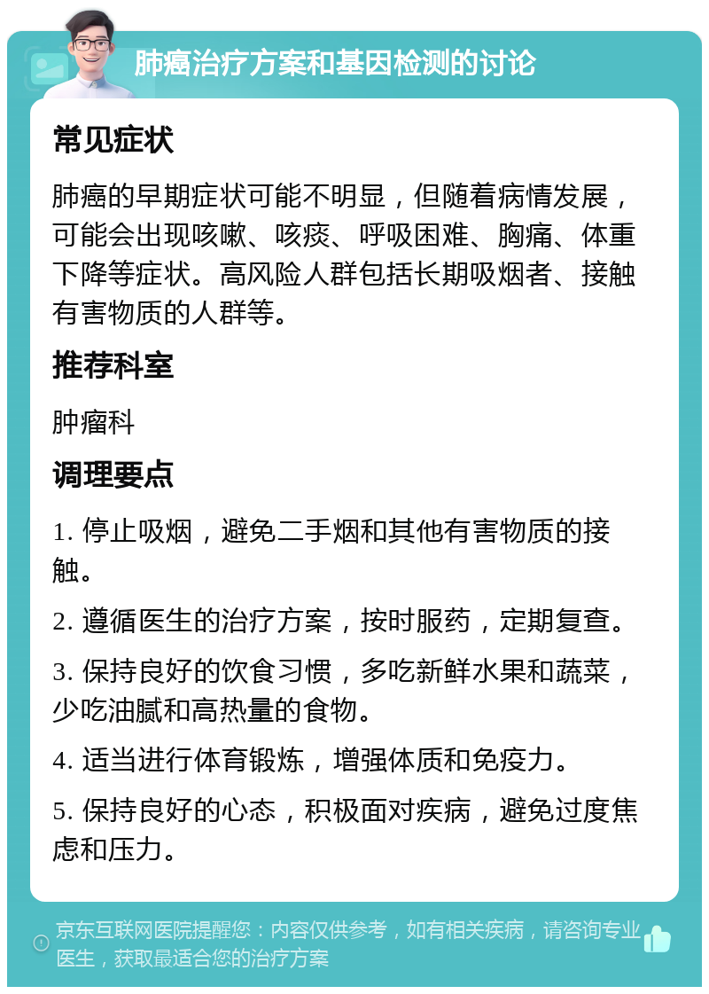 肺癌治疗方案和基因检测的讨论 常见症状 肺癌的早期症状可能不明显，但随着病情发展，可能会出现咳嗽、咳痰、呼吸困难、胸痛、体重下降等症状。高风险人群包括长期吸烟者、接触有害物质的人群等。 推荐科室 肿瘤科 调理要点 1. 停止吸烟，避免二手烟和其他有害物质的接触。 2. 遵循医生的治疗方案，按时服药，定期复查。 3. 保持良好的饮食习惯，多吃新鲜水果和蔬菜，少吃油腻和高热量的食物。 4. 适当进行体育锻炼，增强体质和免疫力。 5. 保持良好的心态，积极面对疾病，避免过度焦虑和压力。