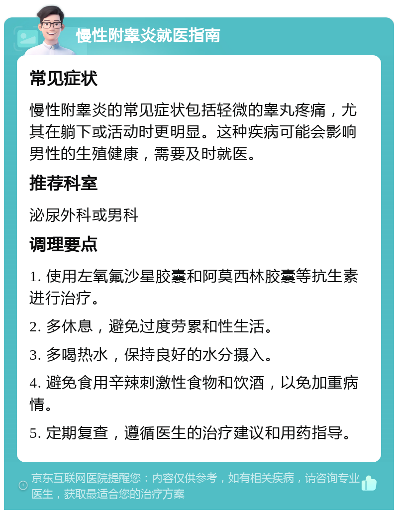 慢性附睾炎就医指南 常见症状 慢性附睾炎的常见症状包括轻微的睾丸疼痛，尤其在躺下或活动时更明显。这种疾病可能会影响男性的生殖健康，需要及时就医。 推荐科室 泌尿外科或男科 调理要点 1. 使用左氧氟沙星胶囊和阿莫西林胶囊等抗生素进行治疗。 2. 多休息，避免过度劳累和性生活。 3. 多喝热水，保持良好的水分摄入。 4. 避免食用辛辣刺激性食物和饮酒，以免加重病情。 5. 定期复查，遵循医生的治疗建议和用药指导。