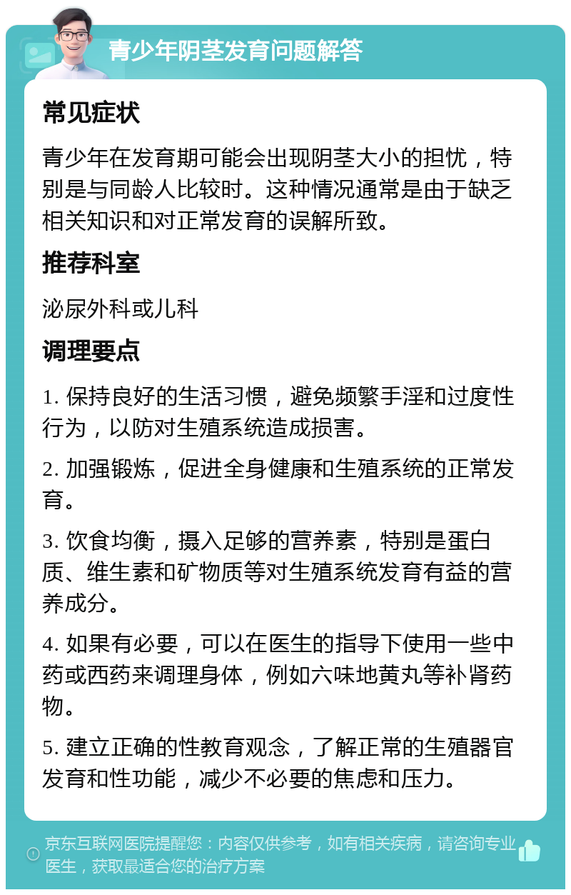 青少年阴茎发育问题解答 常见症状 青少年在发育期可能会出现阴茎大小的担忧，特别是与同龄人比较时。这种情况通常是由于缺乏相关知识和对正常发育的误解所致。 推荐科室 泌尿外科或儿科 调理要点 1. 保持良好的生活习惯，避免频繁手淫和过度性行为，以防对生殖系统造成损害。 2. 加强锻炼，促进全身健康和生殖系统的正常发育。 3. 饮食均衡，摄入足够的营养素，特别是蛋白质、维生素和矿物质等对生殖系统发育有益的营养成分。 4. 如果有必要，可以在医生的指导下使用一些中药或西药来调理身体，例如六味地黄丸等补肾药物。 5. 建立正确的性教育观念，了解正常的生殖器官发育和性功能，减少不必要的焦虑和压力。