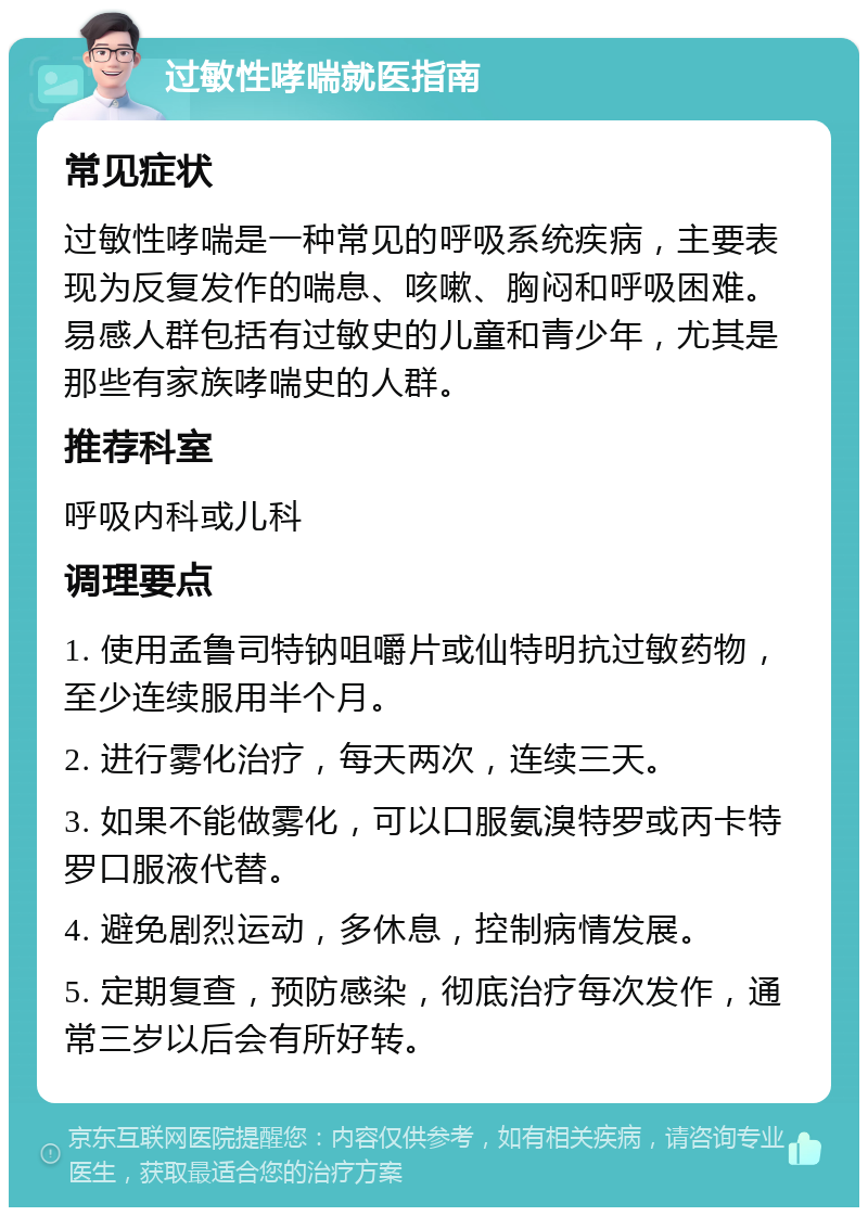 过敏性哮喘就医指南 常见症状 过敏性哮喘是一种常见的呼吸系统疾病，主要表现为反复发作的喘息、咳嗽、胸闷和呼吸困难。易感人群包括有过敏史的儿童和青少年，尤其是那些有家族哮喘史的人群。 推荐科室 呼吸内科或儿科 调理要点 1. 使用孟鲁司特钠咀嚼片或仙特明抗过敏药物，至少连续服用半个月。 2. 进行雾化治疗，每天两次，连续三天。 3. 如果不能做雾化，可以口服氨溴特罗或丙卡特罗口服液代替。 4. 避免剧烈运动，多休息，控制病情发展。 5. 定期复查，预防感染，彻底治疗每次发作，通常三岁以后会有所好转。