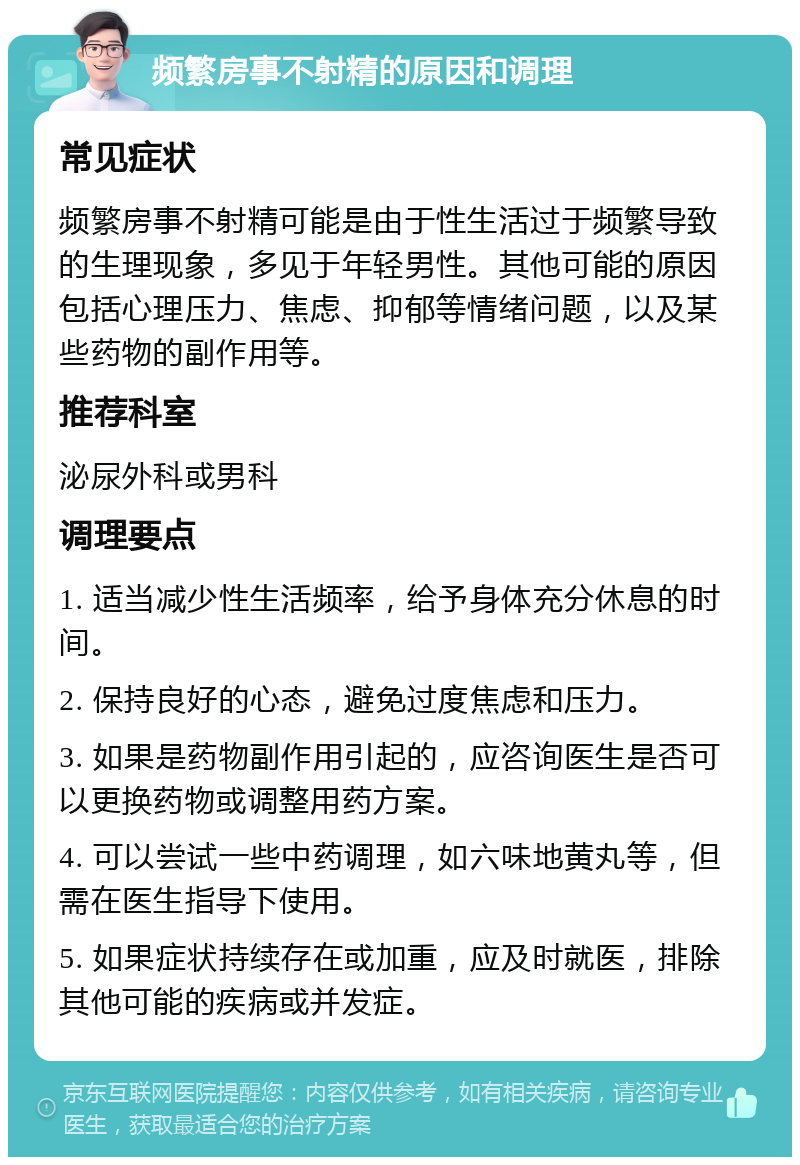 频繁房事不射精的原因和调理 常见症状 频繁房事不射精可能是由于性生活过于频繁导致的生理现象，多见于年轻男性。其他可能的原因包括心理压力、焦虑、抑郁等情绪问题，以及某些药物的副作用等。 推荐科室 泌尿外科或男科 调理要点 1. 适当减少性生活频率，给予身体充分休息的时间。 2. 保持良好的心态，避免过度焦虑和压力。 3. 如果是药物副作用引起的，应咨询医生是否可以更换药物或调整用药方案。 4. 可以尝试一些中药调理，如六味地黄丸等，但需在医生指导下使用。 5. 如果症状持续存在或加重，应及时就医，排除其他可能的疾病或并发症。