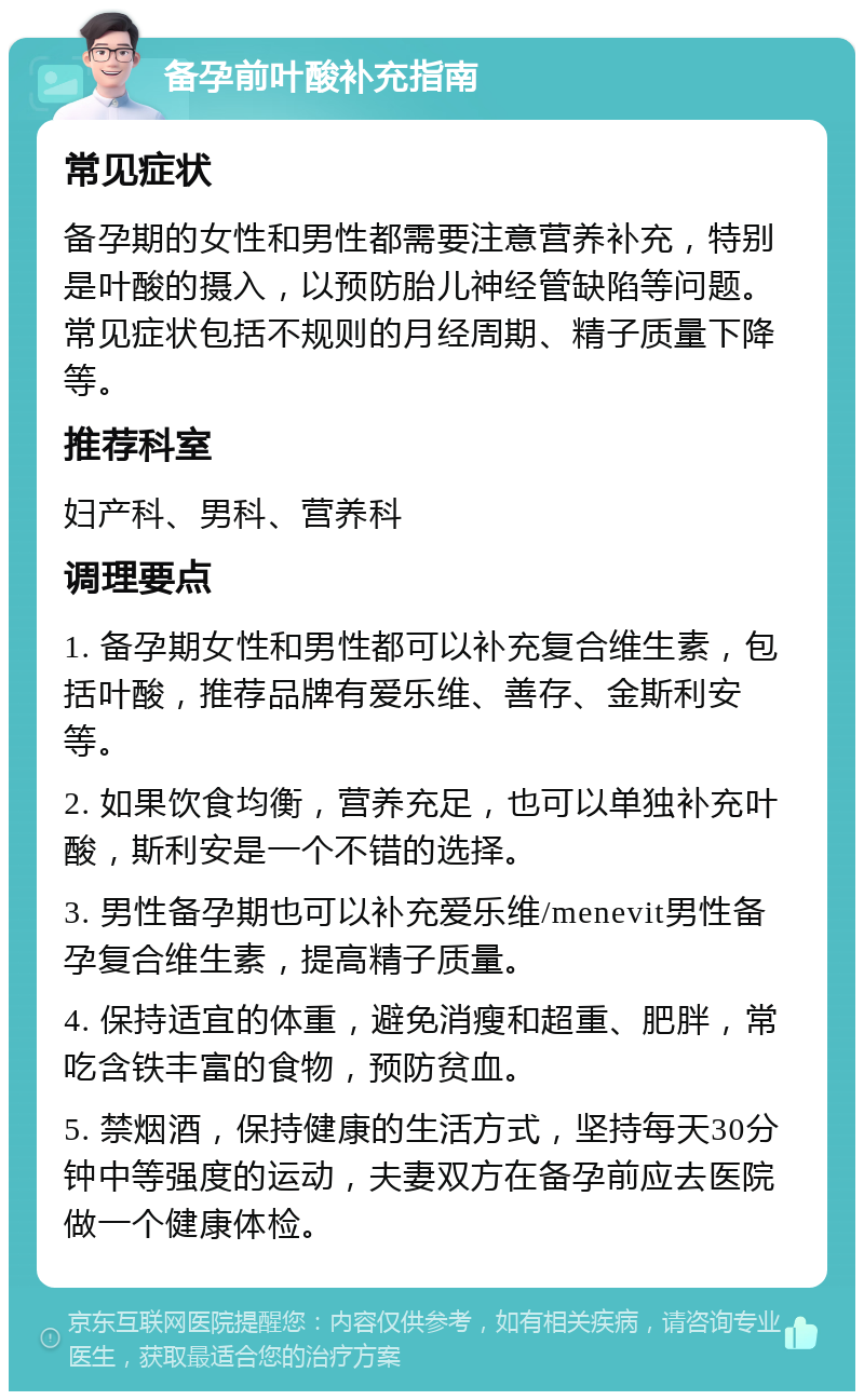 备孕前叶酸补充指南 常见症状 备孕期的女性和男性都需要注意营养补充，特别是叶酸的摄入，以预防胎儿神经管缺陷等问题。常见症状包括不规则的月经周期、精子质量下降等。 推荐科室 妇产科、男科、营养科 调理要点 1. 备孕期女性和男性都可以补充复合维生素，包括叶酸，推荐品牌有爱乐维、善存、金斯利安等。 2. 如果饮食均衡，营养充足，也可以单独补充叶酸，斯利安是一个不错的选择。 3. 男性备孕期也可以补充爱乐维/menevit男性备孕复合维生素，提高精子质量。 4. 保持适宜的体重，避免消瘦和超重、肥胖，常吃含铁丰富的食物，预防贫血。 5. 禁烟酒，保持健康的生活方式，坚持每天30分钟中等强度的运动，夫妻双方在备孕前应去医院做一个健康体检。