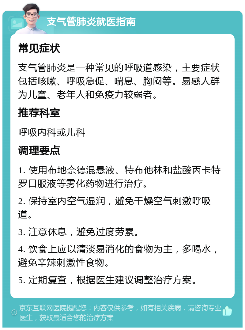 支气管肺炎就医指南 常见症状 支气管肺炎是一种常见的呼吸道感染，主要症状包括咳嗽、呼吸急促、喘息、胸闷等。易感人群为儿童、老年人和免疫力较弱者。 推荐科室 呼吸内科或儿科 调理要点 1. 使用布地奈德混悬液、特布他林和盐酸丙卡特罗口服液等雾化药物进行治疗。 2. 保持室内空气湿润，避免干燥空气刺激呼吸道。 3. 注意休息，避免过度劳累。 4. 饮食上应以清淡易消化的食物为主，多喝水，避免辛辣刺激性食物。 5. 定期复查，根据医生建议调整治疗方案。