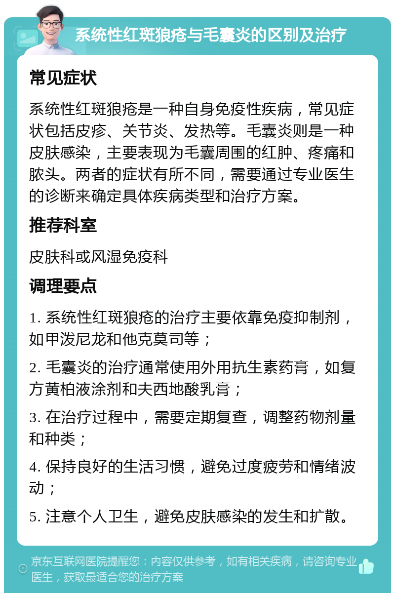 系统性红斑狼疮与毛囊炎的区别及治疗 常见症状 系统性红斑狼疮是一种自身免疫性疾病，常见症状包括皮疹、关节炎、发热等。毛囊炎则是一种皮肤感染，主要表现为毛囊周围的红肿、疼痛和脓头。两者的症状有所不同，需要通过专业医生的诊断来确定具体疾病类型和治疗方案。 推荐科室 皮肤科或风湿免疫科 调理要点 1. 系统性红斑狼疮的治疗主要依靠免疫抑制剂，如甲泼尼龙和他克莫司等； 2. 毛囊炎的治疗通常使用外用抗生素药膏，如复方黄柏液涂剂和夫西地酸乳膏； 3. 在治疗过程中，需要定期复查，调整药物剂量和种类； 4. 保持良好的生活习惯，避免过度疲劳和情绪波动； 5. 注意个人卫生，避免皮肤感染的发生和扩散。