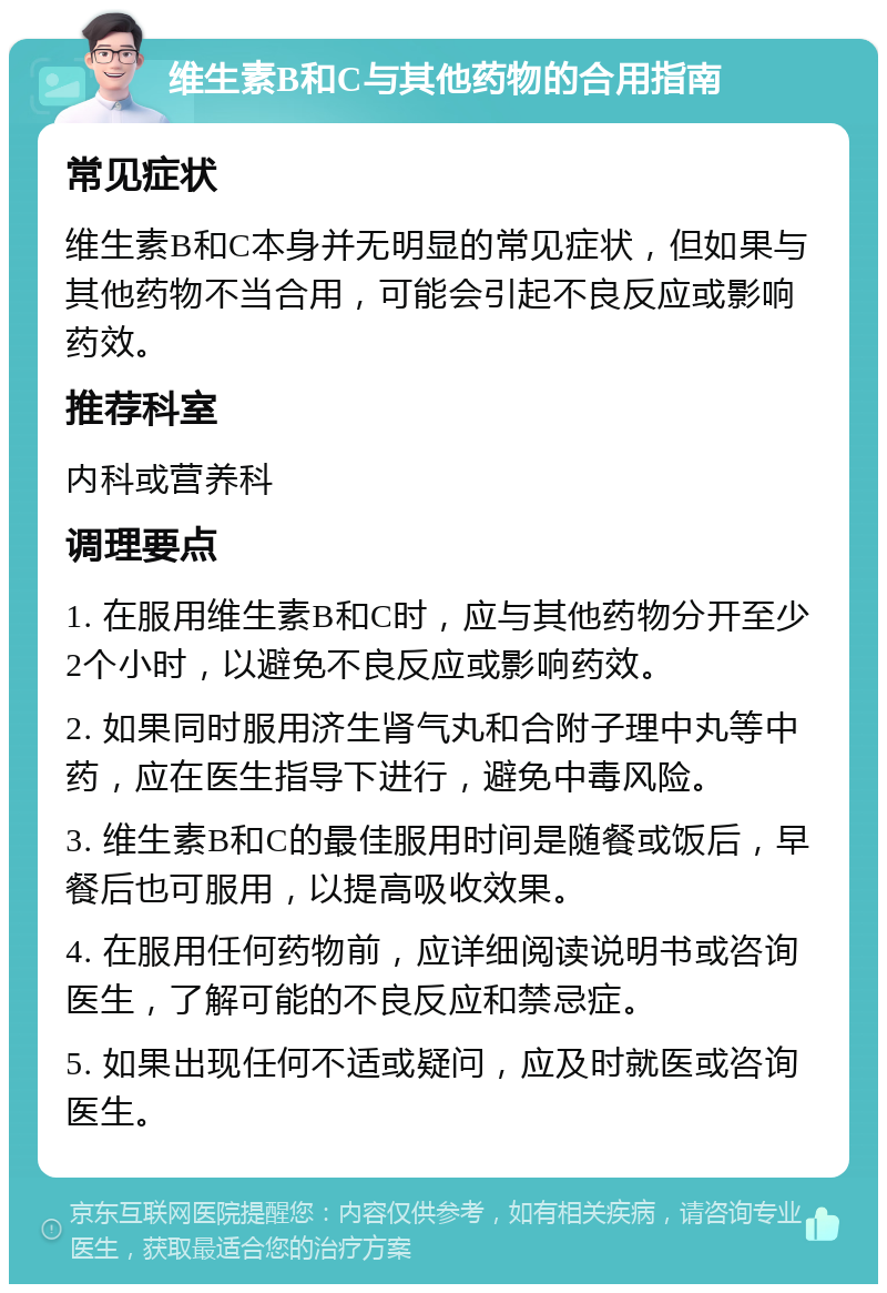 维生素B和C与其他药物的合用指南 常见症状 维生素B和C本身并无明显的常见症状，但如果与其他药物不当合用，可能会引起不良反应或影响药效。 推荐科室 内科或营养科 调理要点 1. 在服用维生素B和C时，应与其他药物分开至少2个小时，以避免不良反应或影响药效。 2. 如果同时服用济生肾气丸和合附子理中丸等中药，应在医生指导下进行，避免中毒风险。 3. 维生素B和C的最佳服用时间是随餐或饭后，早餐后也可服用，以提高吸收效果。 4. 在服用任何药物前，应详细阅读说明书或咨询医生，了解可能的不良反应和禁忌症。 5. 如果出现任何不适或疑问，应及时就医或咨询医生。