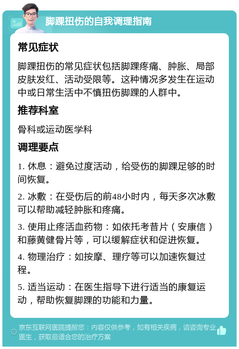 脚踝扭伤的自我调理指南 常见症状 脚踝扭伤的常见症状包括脚踝疼痛、肿胀、局部皮肤发红、活动受限等。这种情况多发生在运动中或日常生活中不慎扭伤脚踝的人群中。 推荐科室 骨科或运动医学科 调理要点 1. 休息：避免过度活动，给受伤的脚踝足够的时间恢复。 2. 冰敷：在受伤后的前48小时内，每天多次冰敷可以帮助减轻肿胀和疼痛。 3. 使用止疼活血药物：如依托考昔片（安康信）和藤黄健骨片等，可以缓解症状和促进恢复。 4. 物理治疗：如按摩、理疗等可以加速恢复过程。 5. 适当运动：在医生指导下进行适当的康复运动，帮助恢复脚踝的功能和力量。