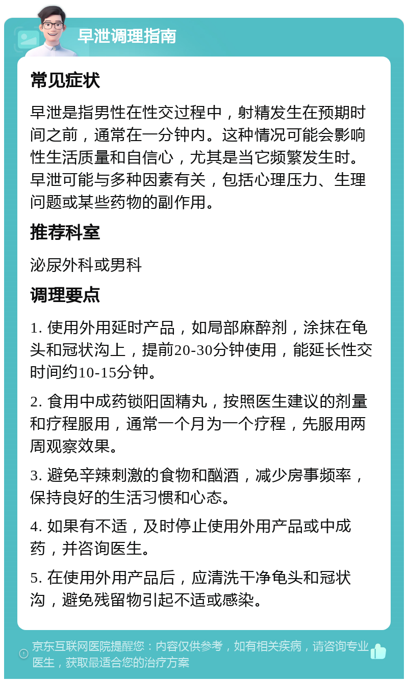 早泄调理指南 常见症状 早泄是指男性在性交过程中，射精发生在预期时间之前，通常在一分钟内。这种情况可能会影响性生活质量和自信心，尤其是当它频繁发生时。早泄可能与多种因素有关，包括心理压力、生理问题或某些药物的副作用。 推荐科室 泌尿外科或男科 调理要点 1. 使用外用延时产品，如局部麻醉剂，涂抹在龟头和冠状沟上，提前20-30分钟使用，能延长性交时间约10-15分钟。 2. 食用中成药锁阳固精丸，按照医生建议的剂量和疗程服用，通常一个月为一个疗程，先服用两周观察效果。 3. 避免辛辣刺激的食物和酗酒，减少房事频率，保持良好的生活习惯和心态。 4. 如果有不适，及时停止使用外用产品或中成药，并咨询医生。 5. 在使用外用产品后，应清洗干净龟头和冠状沟，避免残留物引起不适或感染。