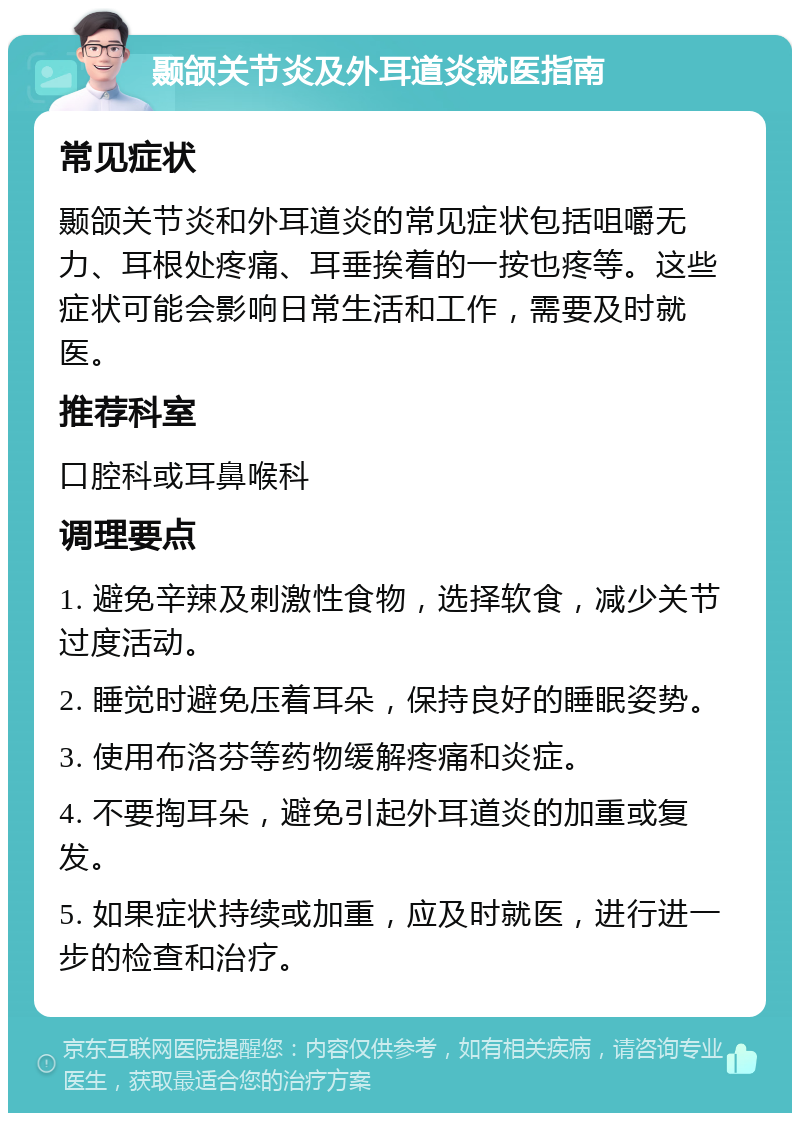 颞颌关节炎及外耳道炎就医指南 常见症状 颞颌关节炎和外耳道炎的常见症状包括咀嚼无力、耳根处疼痛、耳垂挨着的一按也疼等。这些症状可能会影响日常生活和工作，需要及时就医。 推荐科室 口腔科或耳鼻喉科 调理要点 1. 避免辛辣及刺激性食物，选择软食，减少关节过度活动。 2. 睡觉时避免压着耳朵，保持良好的睡眠姿势。 3. 使用布洛芬等药物缓解疼痛和炎症。 4. 不要掏耳朵，避免引起外耳道炎的加重或复发。 5. 如果症状持续或加重，应及时就医，进行进一步的检查和治疗。