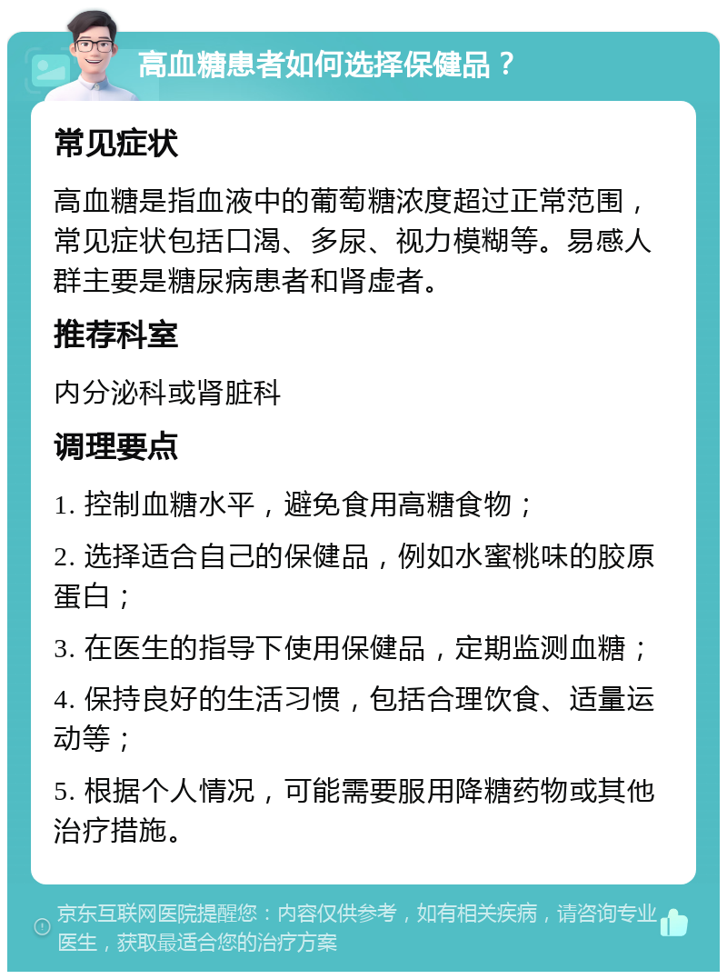 高血糖患者如何选择保健品？ 常见症状 高血糖是指血液中的葡萄糖浓度超过正常范围，常见症状包括口渴、多尿、视力模糊等。易感人群主要是糖尿病患者和肾虚者。 推荐科室 内分泌科或肾脏科 调理要点 1. 控制血糖水平，避免食用高糖食物； 2. 选择适合自己的保健品，例如水蜜桃味的胶原蛋白； 3. 在医生的指导下使用保健品，定期监测血糖； 4. 保持良好的生活习惯，包括合理饮食、适量运动等； 5. 根据个人情况，可能需要服用降糖药物或其他治疗措施。