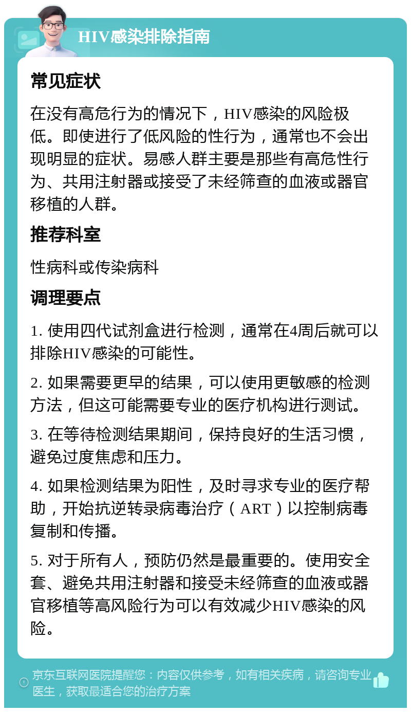 HIV感染排除指南 常见症状 在没有高危行为的情况下，HIV感染的风险极低。即使进行了低风险的性行为，通常也不会出现明显的症状。易感人群主要是那些有高危性行为、共用注射器或接受了未经筛查的血液或器官移植的人群。 推荐科室 性病科或传染病科 调理要点 1. 使用四代试剂盒进行检测，通常在4周后就可以排除HIV感染的可能性。 2. 如果需要更早的结果，可以使用更敏感的检测方法，但这可能需要专业的医疗机构进行测试。 3. 在等待检测结果期间，保持良好的生活习惯，避免过度焦虑和压力。 4. 如果检测结果为阳性，及时寻求专业的医疗帮助，开始抗逆转录病毒治疗（ART）以控制病毒复制和传播。 5. 对于所有人，预防仍然是最重要的。使用安全套、避免共用注射器和接受未经筛查的血液或器官移植等高风险行为可以有效减少HIV感染的风险。