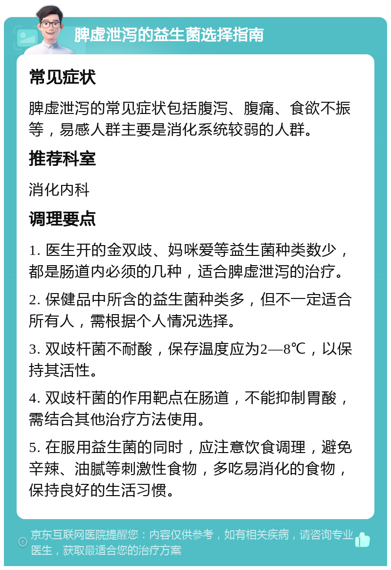 脾虚泄泻的益生菌选择指南 常见症状 脾虚泄泻的常见症状包括腹泻、腹痛、食欲不振等，易感人群主要是消化系统较弱的人群。 推荐科室 消化内科 调理要点 1. 医生开的金双歧、妈咪爱等益生菌种类数少，都是肠道内必须的几种，适合脾虚泄泻的治疗。 2. 保健品中所含的益生菌种类多，但不一定适合所有人，需根据个人情况选择。 3. 双歧杆菌不耐酸，保存温度应为2—8℃，以保持其活性。 4. 双歧杆菌的作用靶点在肠道，不能抑制胃酸，需结合其他治疗方法使用。 5. 在服用益生菌的同时，应注意饮食调理，避免辛辣、油腻等刺激性食物，多吃易消化的食物，保持良好的生活习惯。