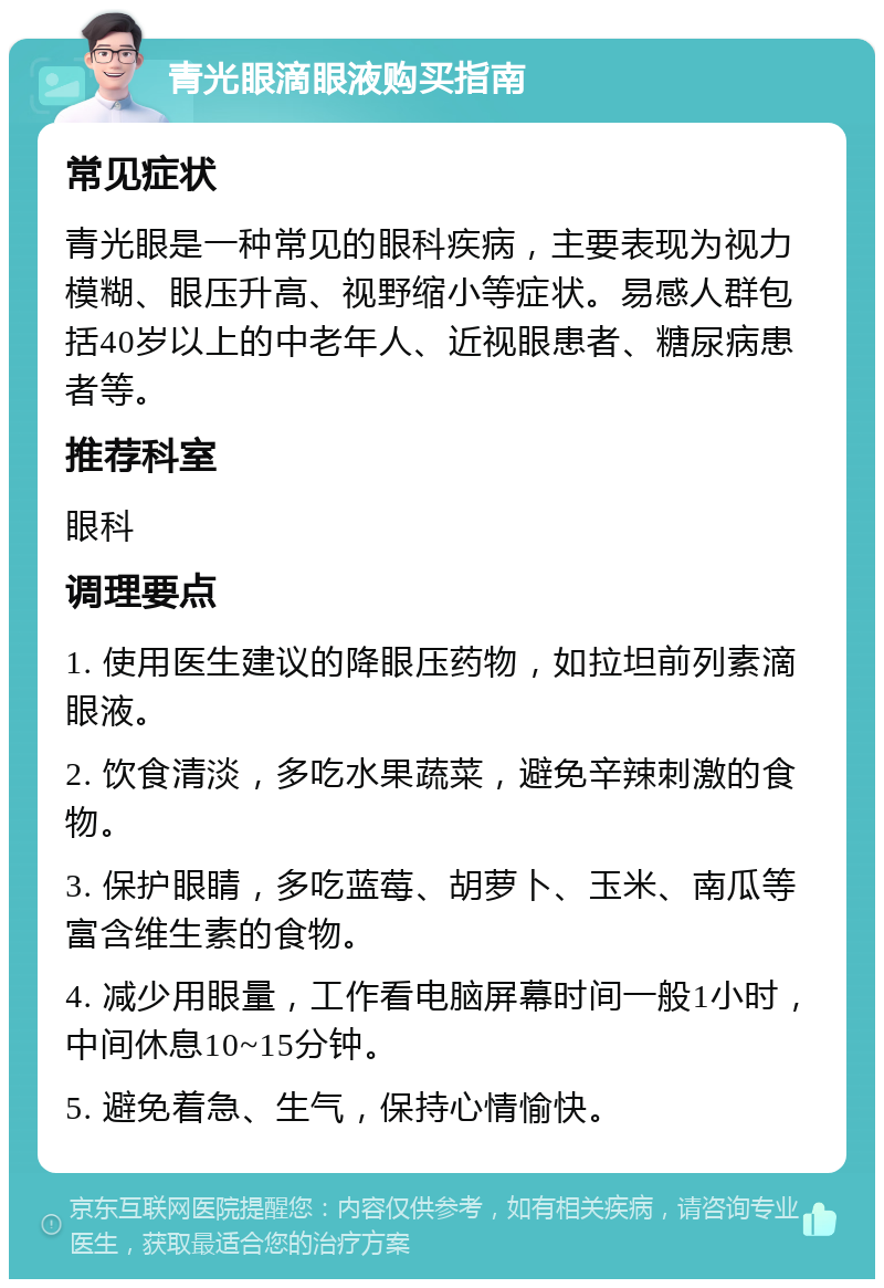 青光眼滴眼液购买指南 常见症状 青光眼是一种常见的眼科疾病，主要表现为视力模糊、眼压升高、视野缩小等症状。易感人群包括40岁以上的中老年人、近视眼患者、糖尿病患者等。 推荐科室 眼科 调理要点 1. 使用医生建议的降眼压药物，如拉坦前列素滴眼液。 2. 饮食清淡，多吃水果蔬菜，避免辛辣刺激的食物。 3. 保护眼睛，多吃蓝莓、胡萝卜、玉米、南瓜等富含维生素的食物。 4. 减少用眼量，工作看电脑屏幕时间一般1小时，中间休息10~15分钟。 5. 避免着急、生气，保持心情愉快。