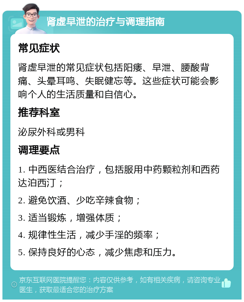 肾虚早泄的治疗与调理指南 常见症状 肾虚早泄的常见症状包括阳痿、早泄、腰酸背痛、头晕耳鸣、失眠健忘等。这些症状可能会影响个人的生活质量和自信心。 推荐科室 泌尿外科或男科 调理要点 1. 中西医结合治疗，包括服用中药颗粒剂和西药达泊西汀； 2. 避免饮酒、少吃辛辣食物； 3. 适当锻炼，增强体质； 4. 规律性生活，减少手淫的频率； 5. 保持良好的心态，减少焦虑和压力。