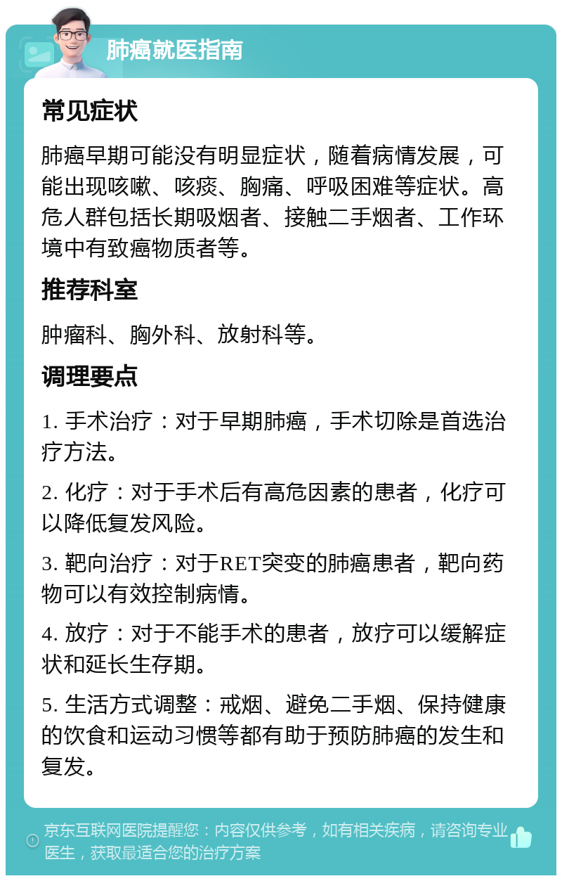 肺癌就医指南 常见症状 肺癌早期可能没有明显症状，随着病情发展，可能出现咳嗽、咳痰、胸痛、呼吸困难等症状。高危人群包括长期吸烟者、接触二手烟者、工作环境中有致癌物质者等。 推荐科室 肿瘤科、胸外科、放射科等。 调理要点 1. 手术治疗：对于早期肺癌，手术切除是首选治疗方法。 2. 化疗：对于手术后有高危因素的患者，化疗可以降低复发风险。 3. 靶向治疗：对于RET突变的肺癌患者，靶向药物可以有效控制病情。 4. 放疗：对于不能手术的患者，放疗可以缓解症状和延长生存期。 5. 生活方式调整：戒烟、避免二手烟、保持健康的饮食和运动习惯等都有助于预防肺癌的发生和复发。