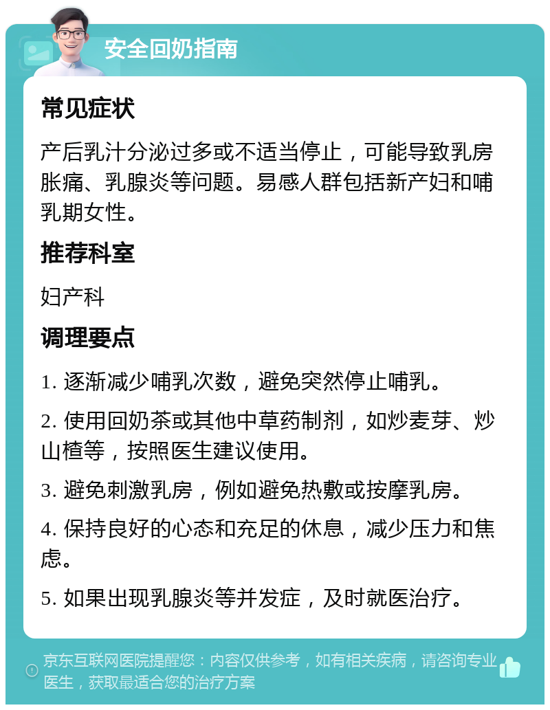 安全回奶指南 常见症状 产后乳汁分泌过多或不适当停止，可能导致乳房胀痛、乳腺炎等问题。易感人群包括新产妇和哺乳期女性。 推荐科室 妇产科 调理要点 1. 逐渐减少哺乳次数，避免突然停止哺乳。 2. 使用回奶茶或其他中草药制剂，如炒麦芽、炒山楂等，按照医生建议使用。 3. 避免刺激乳房，例如避免热敷或按摩乳房。 4. 保持良好的心态和充足的休息，减少压力和焦虑。 5. 如果出现乳腺炎等并发症，及时就医治疗。