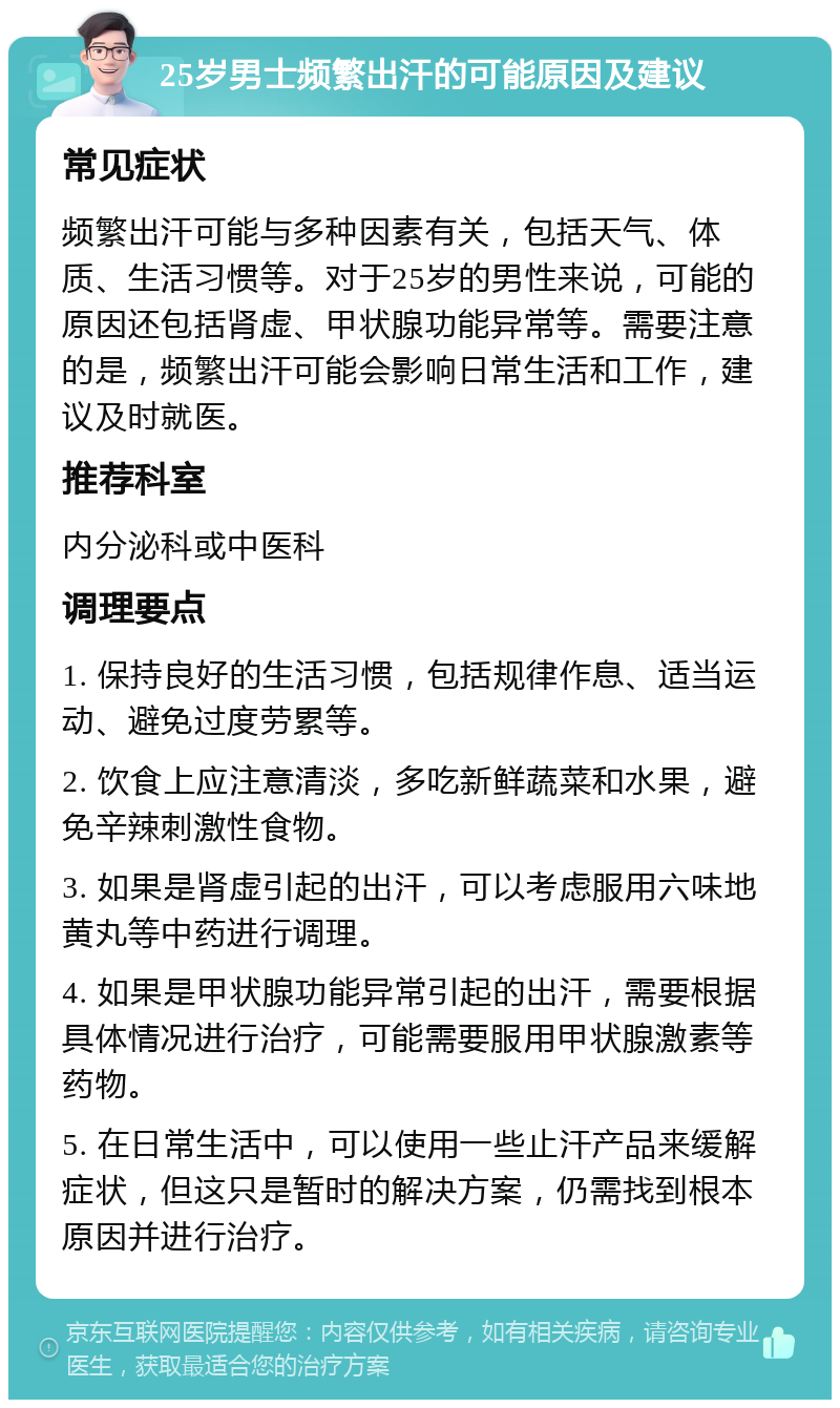 25岁男士频繁出汗的可能原因及建议 常见症状 频繁出汗可能与多种因素有关，包括天气、体质、生活习惯等。对于25岁的男性来说，可能的原因还包括肾虚、甲状腺功能异常等。需要注意的是，频繁出汗可能会影响日常生活和工作，建议及时就医。 推荐科室 内分泌科或中医科 调理要点 1. 保持良好的生活习惯，包括规律作息、适当运动、避免过度劳累等。 2. 饮食上应注意清淡，多吃新鲜蔬菜和水果，避免辛辣刺激性食物。 3. 如果是肾虚引起的出汗，可以考虑服用六味地黄丸等中药进行调理。 4. 如果是甲状腺功能异常引起的出汗，需要根据具体情况进行治疗，可能需要服用甲状腺激素等药物。 5. 在日常生活中，可以使用一些止汗产品来缓解症状，但这只是暂时的解决方案，仍需找到根本原因并进行治疗。