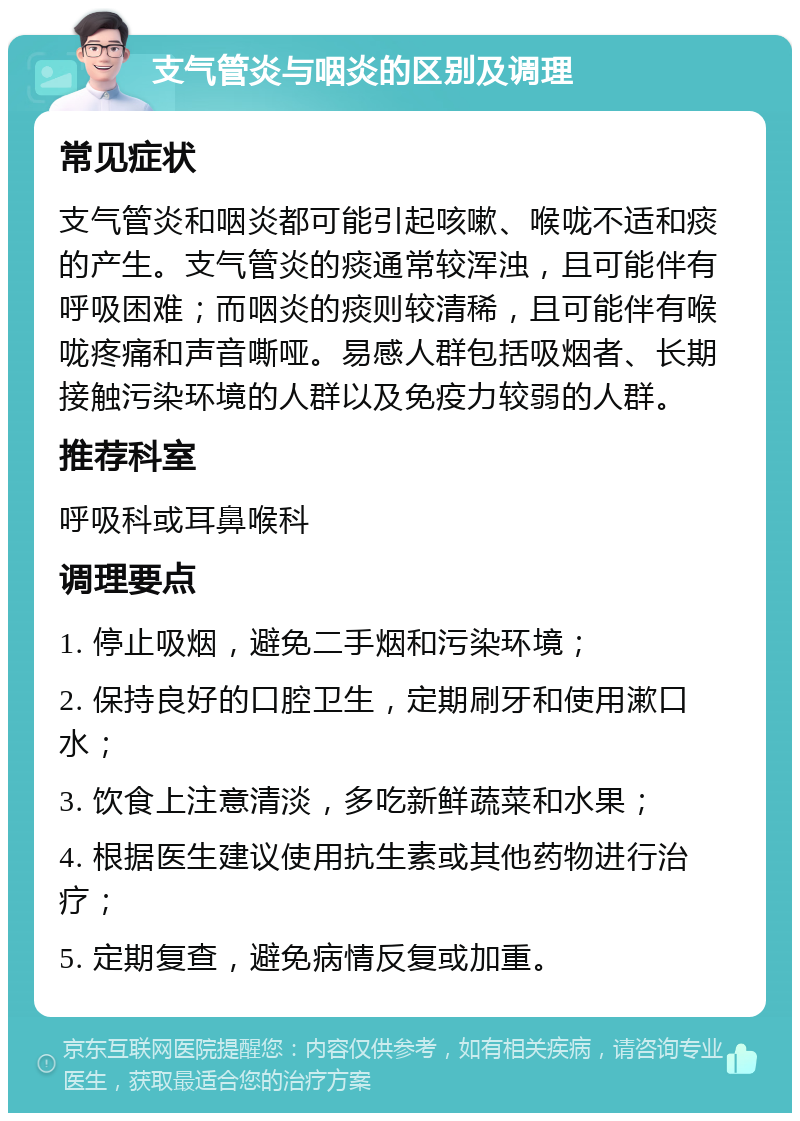 支气管炎与咽炎的区别及调理 常见症状 支气管炎和咽炎都可能引起咳嗽、喉咙不适和痰的产生。支气管炎的痰通常较浑浊，且可能伴有呼吸困难；而咽炎的痰则较清稀，且可能伴有喉咙疼痛和声音嘶哑。易感人群包括吸烟者、长期接触污染环境的人群以及免疫力较弱的人群。 推荐科室 呼吸科或耳鼻喉科 调理要点 1. 停止吸烟，避免二手烟和污染环境； 2. 保持良好的口腔卫生，定期刷牙和使用漱口水； 3. 饮食上注意清淡，多吃新鲜蔬菜和水果； 4. 根据医生建议使用抗生素或其他药物进行治疗； 5. 定期复查，避免病情反复或加重。