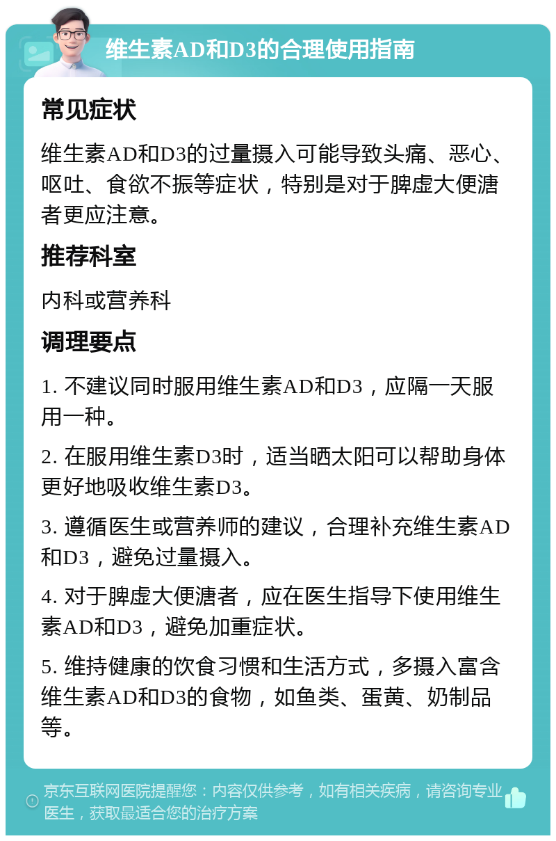 维生素AD和D3的合理使用指南 常见症状 维生素AD和D3的过量摄入可能导致头痛、恶心、呕吐、食欲不振等症状，特别是对于脾虚大便溏者更应注意。 推荐科室 内科或营养科 调理要点 1. 不建议同时服用维生素AD和D3，应隔一天服用一种。 2. 在服用维生素D3时，适当晒太阳可以帮助身体更好地吸收维生素D3。 3. 遵循医生或营养师的建议，合理补充维生素AD和D3，避免过量摄入。 4. 对于脾虚大便溏者，应在医生指导下使用维生素AD和D3，避免加重症状。 5. 维持健康的饮食习惯和生活方式，多摄入富含维生素AD和D3的食物，如鱼类、蛋黄、奶制品等。