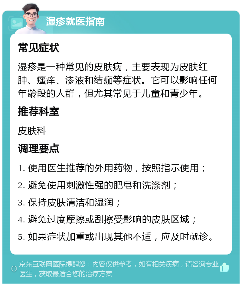 湿疹就医指南 常见症状 湿疹是一种常见的皮肤病，主要表现为皮肤红肿、瘙痒、渗液和结痂等症状。它可以影响任何年龄段的人群，但尤其常见于儿童和青少年。 推荐科室 皮肤科 调理要点 1. 使用医生推荐的外用药物，按照指示使用； 2. 避免使用刺激性强的肥皂和洗涤剂； 3. 保持皮肤清洁和湿润； 4. 避免过度摩擦或刮擦受影响的皮肤区域； 5. 如果症状加重或出现其他不适，应及时就诊。