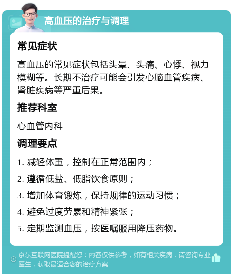 高血压的治疗与调理 常见症状 高血压的常见症状包括头晕、头痛、心悸、视力模糊等。长期不治疗可能会引发心脑血管疾病、肾脏疾病等严重后果。 推荐科室 心血管内科 调理要点 1. 减轻体重，控制在正常范围内； 2. 遵循低盐、低脂饮食原则； 3. 增加体育锻炼，保持规律的运动习惯； 4. 避免过度劳累和精神紧张； 5. 定期监测血压，按医嘱服用降压药物。