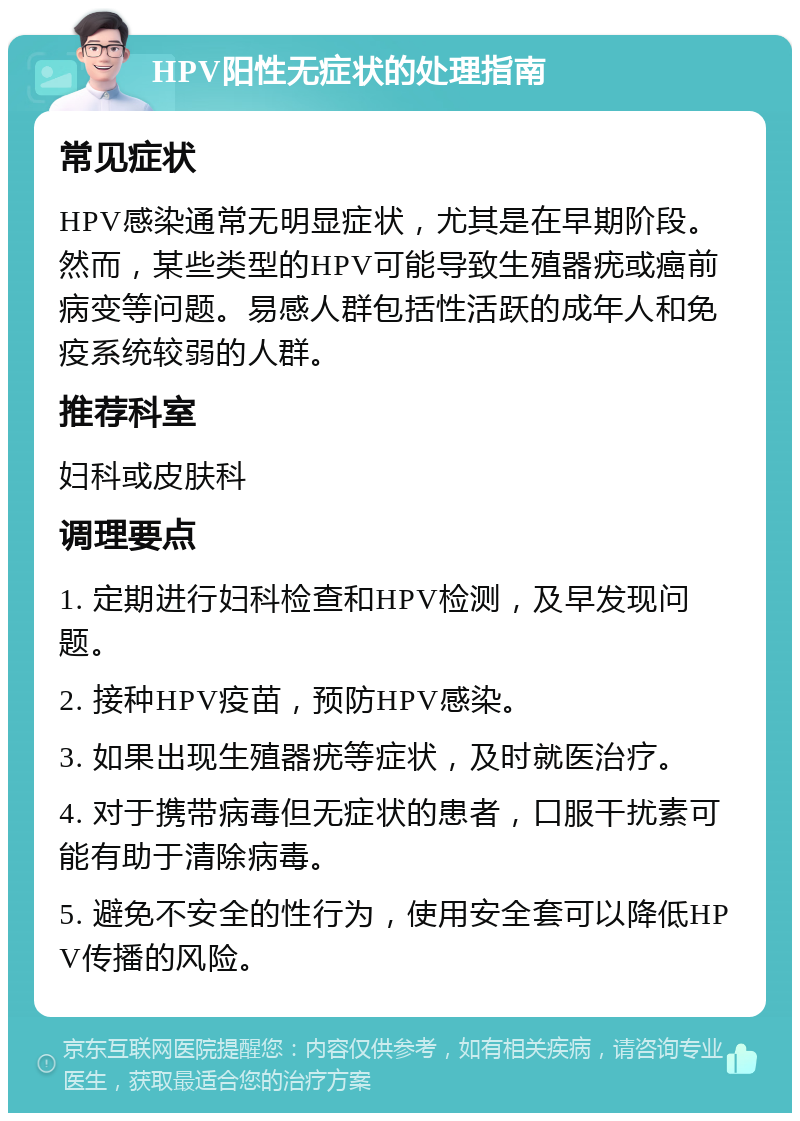 HPV阳性无症状的处理指南 常见症状 HPV感染通常无明显症状，尤其是在早期阶段。然而，某些类型的HPV可能导致生殖器疣或癌前病变等问题。易感人群包括性活跃的成年人和免疫系统较弱的人群。 推荐科室 妇科或皮肤科 调理要点 1. 定期进行妇科检查和HPV检测，及早发现问题。 2. 接种HPV疫苗，预防HPV感染。 3. 如果出现生殖器疣等症状，及时就医治疗。 4. 对于携带病毒但无症状的患者，口服干扰素可能有助于清除病毒。 5. 避免不安全的性行为，使用安全套可以降低HPV传播的风险。