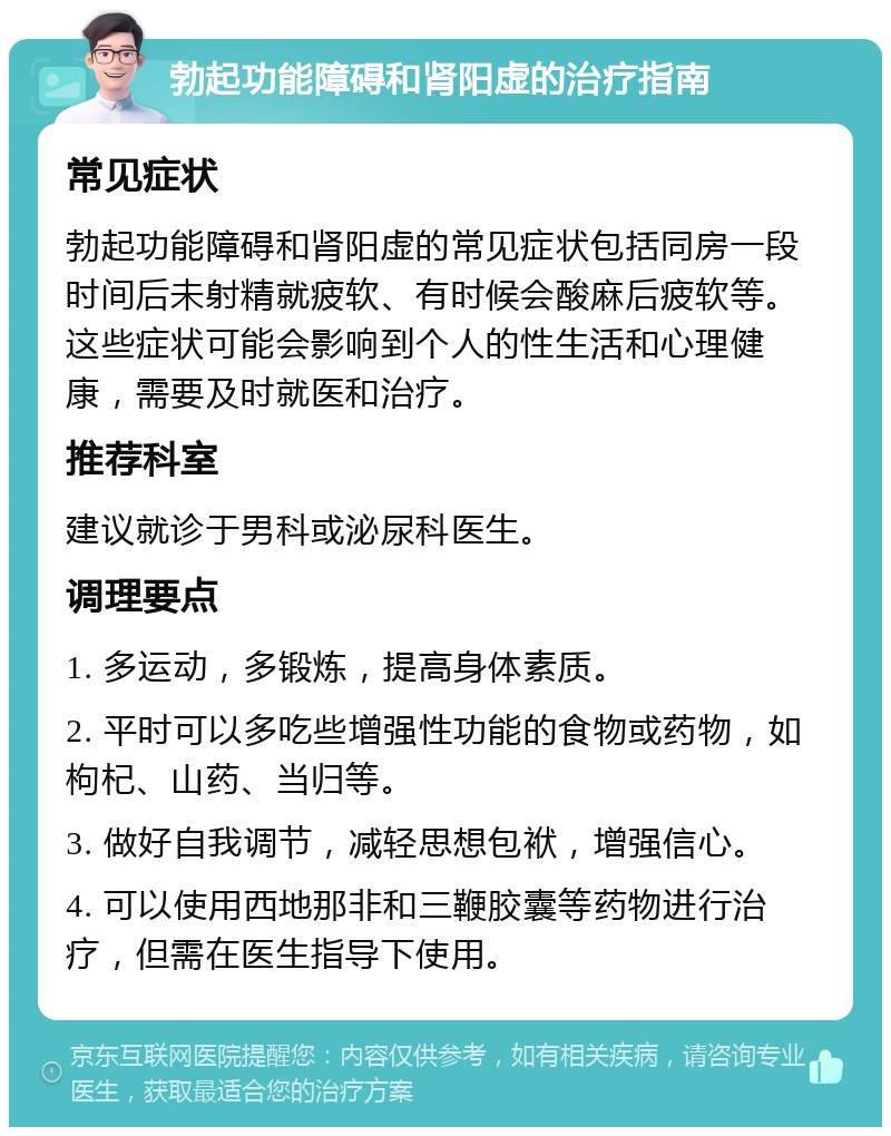 勃起功能障碍和肾阳虚的治疗指南 常见症状 勃起功能障碍和肾阳虚的常见症状包括同房一段时间后未射精就疲软、有时候会酸麻后疲软等。这些症状可能会影响到个人的性生活和心理健康，需要及时就医和治疗。 推荐科室 建议就诊于男科或泌尿科医生。 调理要点 1. 多运动，多锻炼，提高身体素质。 2. 平时可以多吃些增强性功能的食物或药物，如枸杞、山药、当归等。 3. 做好自我调节，减轻思想包袱，增强信心。 4. 可以使用西地那非和三鞭胶囊等药物进行治疗，但需在医生指导下使用。