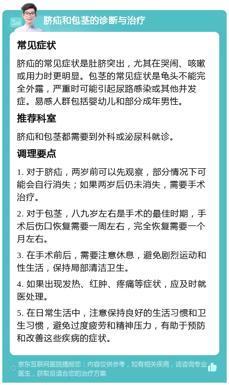 脐疝和包茎的诊断与治疗 常见症状 脐疝的常见症状是肚脐突出，尤其在哭闹、咳嗽或用力时更明显。包茎的常见症状是龟头不能完全外露，严重时可能引起尿路感染或其他并发症。易感人群包括婴幼儿和部分成年男性。 推荐科室 脐疝和包茎都需要到外科或泌尿科就诊。 调理要点 1. 对于脐疝，两岁前可以先观察，部分情况下可能会自行消失；如果两岁后仍未消失，需要手术治疗。 2. 对于包茎，八九岁左右是手术的最佳时期，手术后伤口恢复需要一周左右，完全恢复需要一个月左右。 3. 在手术前后，需要注意休息，避免剧烈运动和性生活，保持局部清洁卫生。 4. 如果出现发热、红肿、疼痛等症状，应及时就医处理。 5. 在日常生活中，注意保持良好的生活习惯和卫生习惯，避免过度疲劳和精神压力，有助于预防和改善这些疾病的症状。