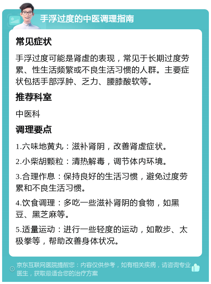 手浮过度的中医调理指南 常见症状 手浮过度可能是肾虚的表现，常见于长期过度劳累、性生活频繁或不良生活习惯的人群。主要症状包括手部浮肿、乏力、腰膝酸软等。 推荐科室 中医科 调理要点 1.六味地黄丸：滋补肾阴，改善肾虚症状。 2.小柴胡颗粒：清热解毒，调节体内环境。 3.合理作息：保持良好的生活习惯，避免过度劳累和不良生活习惯。 4.饮食调理：多吃一些滋补肾阴的食物，如黑豆、黑芝麻等。 5.适量运动：进行一些轻度的运动，如散步、太极拳等，帮助改善身体状况。