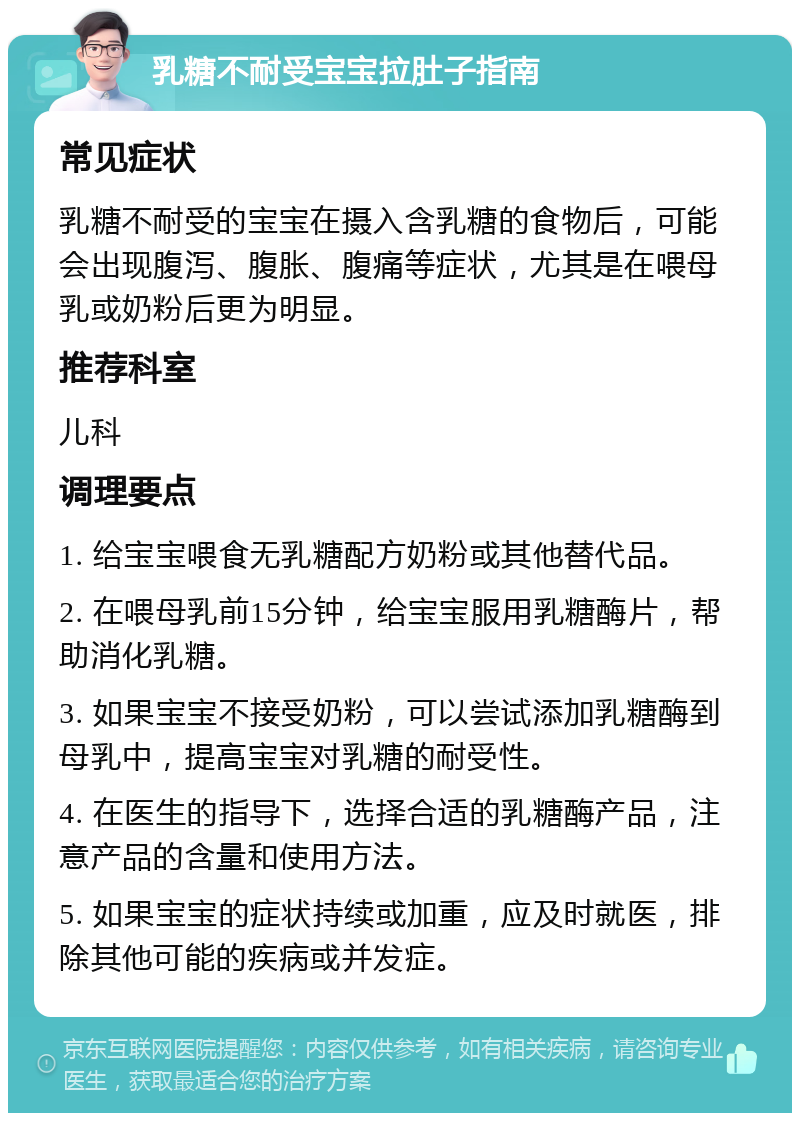 乳糖不耐受宝宝拉肚子指南 常见症状 乳糖不耐受的宝宝在摄入含乳糖的食物后，可能会出现腹泻、腹胀、腹痛等症状，尤其是在喂母乳或奶粉后更为明显。 推荐科室 儿科 调理要点 1. 给宝宝喂食无乳糖配方奶粉或其他替代品。 2. 在喂母乳前15分钟，给宝宝服用乳糖酶片，帮助消化乳糖。 3. 如果宝宝不接受奶粉，可以尝试添加乳糖酶到母乳中，提高宝宝对乳糖的耐受性。 4. 在医生的指导下，选择合适的乳糖酶产品，注意产品的含量和使用方法。 5. 如果宝宝的症状持续或加重，应及时就医，排除其他可能的疾病或并发症。