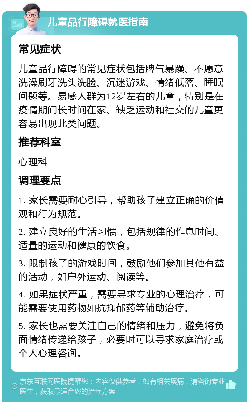 儿童品行障碍就医指南 常见症状 儿童品行障碍的常见症状包括脾气暴躁、不愿意洗澡刷牙洗头洗脸、沉迷游戏、情绪低落、睡眠问题等。易感人群为12岁左右的儿童，特别是在疫情期间长时间在家、缺乏运动和社交的儿童更容易出现此类问题。 推荐科室 心理科 调理要点 1. 家长需要耐心引导，帮助孩子建立正确的价值观和行为规范。 2. 建立良好的生活习惯，包括规律的作息时间、适量的运动和健康的饮食。 3. 限制孩子的游戏时间，鼓励他们参加其他有益的活动，如户外运动、阅读等。 4. 如果症状严重，需要寻求专业的心理治疗，可能需要使用药物如抗抑郁药等辅助治疗。 5. 家长也需要关注自己的情绪和压力，避免将负面情绪传递给孩子，必要时可以寻求家庭治疗或个人心理咨询。