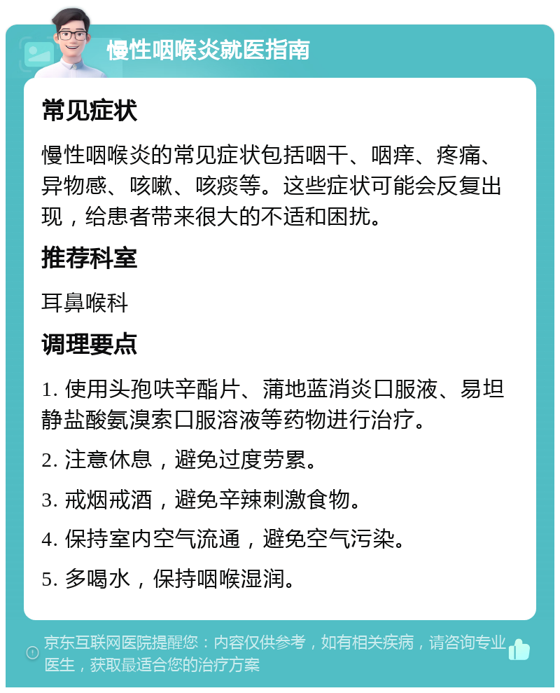 慢性咽喉炎就医指南 常见症状 慢性咽喉炎的常见症状包括咽干、咽痒、疼痛、异物感、咳嗽、咳痰等。这些症状可能会反复出现，给患者带来很大的不适和困扰。 推荐科室 耳鼻喉科 调理要点 1. 使用头孢呋辛酯片、蒲地蓝消炎口服液、易坦静盐酸氨溴索口服溶液等药物进行治疗。 2. 注意休息，避免过度劳累。 3. 戒烟戒酒，避免辛辣刺激食物。 4. 保持室内空气流通，避免空气污染。 5. 多喝水，保持咽喉湿润。