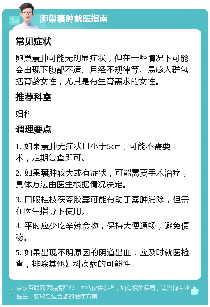 卵巢囊肿就医指南 常见症状 卵巢囊肿可能无明显症状，但在一些情况下可能会出现下腹部不适、月经不规律等。易感人群包括育龄女性，尤其是有生育需求的女性。 推荐科室 妇科 调理要点 1. 如果囊肿无症状且小于5cm，可能不需要手术，定期复查即可。 2. 如果囊肿较大或有症状，可能需要手术治疗，具体方法由医生根据情况决定。 3. 口服桂枝茯苓胶囊可能有助于囊肿消除，但需在医生指导下使用。 4. 平时应少吃辛辣食物，保持大便通畅，避免便秘。 5. 如果出现不明原因的阴道出血，应及时就医检查，排除其他妇科疾病的可能性。