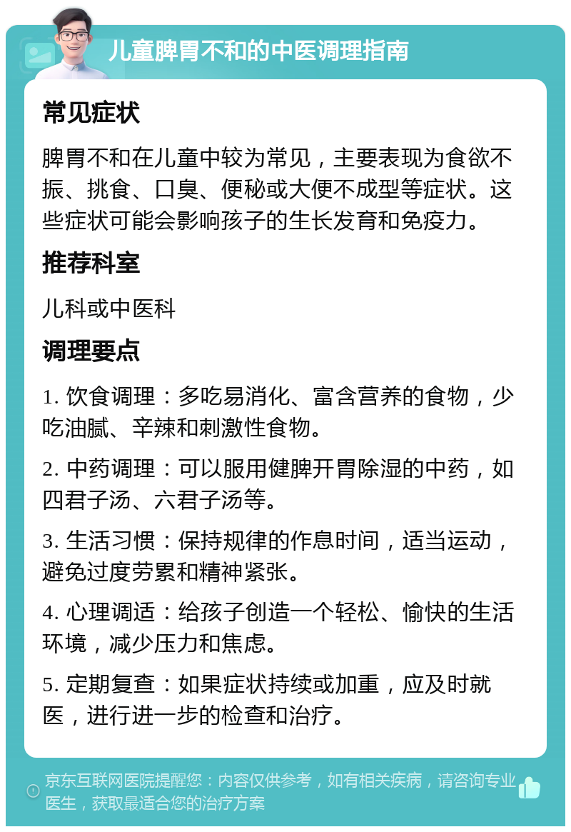 儿童脾胃不和的中医调理指南 常见症状 脾胃不和在儿童中较为常见，主要表现为食欲不振、挑食、口臭、便秘或大便不成型等症状。这些症状可能会影响孩子的生长发育和免疫力。 推荐科室 儿科或中医科 调理要点 1. 饮食调理：多吃易消化、富含营养的食物，少吃油腻、辛辣和刺激性食物。 2. 中药调理：可以服用健脾开胃除湿的中药，如四君子汤、六君子汤等。 3. 生活习惯：保持规律的作息时间，适当运动，避免过度劳累和精神紧张。 4. 心理调适：给孩子创造一个轻松、愉快的生活环境，减少压力和焦虑。 5. 定期复查：如果症状持续或加重，应及时就医，进行进一步的检查和治疗。