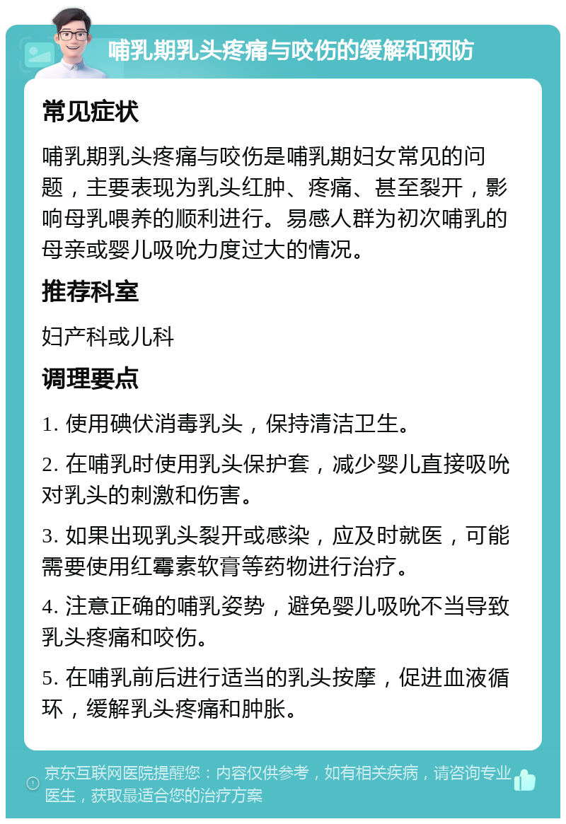 哺乳期乳头疼痛与咬伤的缓解和预防 常见症状 哺乳期乳头疼痛与咬伤是哺乳期妇女常见的问题，主要表现为乳头红肿、疼痛、甚至裂开，影响母乳喂养的顺利进行。易感人群为初次哺乳的母亲或婴儿吸吮力度过大的情况。 推荐科室 妇产科或儿科 调理要点 1. 使用碘伏消毒乳头，保持清洁卫生。 2. 在哺乳时使用乳头保护套，减少婴儿直接吸吮对乳头的刺激和伤害。 3. 如果出现乳头裂开或感染，应及时就医，可能需要使用红霉素软膏等药物进行治疗。 4. 注意正确的哺乳姿势，避免婴儿吸吮不当导致乳头疼痛和咬伤。 5. 在哺乳前后进行适当的乳头按摩，促进血液循环，缓解乳头疼痛和肿胀。