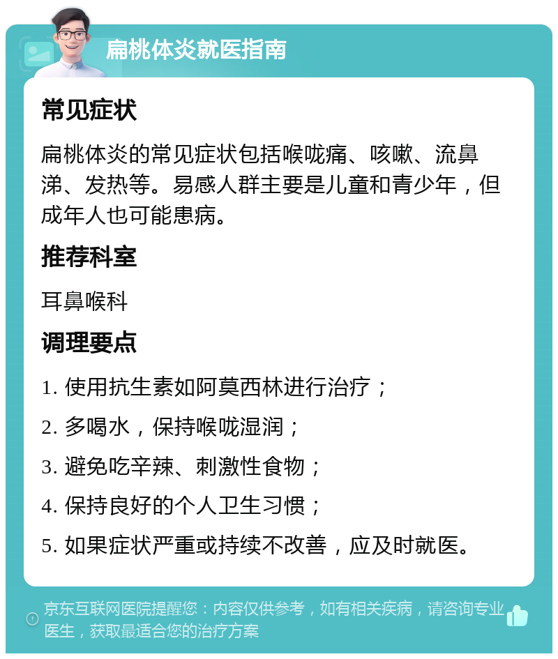 扁桃体炎就医指南 常见症状 扁桃体炎的常见症状包括喉咙痛、咳嗽、流鼻涕、发热等。易感人群主要是儿童和青少年，但成年人也可能患病。 推荐科室 耳鼻喉科 调理要点 1. 使用抗生素如阿莫西林进行治疗； 2. 多喝水，保持喉咙湿润； 3. 避免吃辛辣、刺激性食物； 4. 保持良好的个人卫生习惯； 5. 如果症状严重或持续不改善，应及时就医。