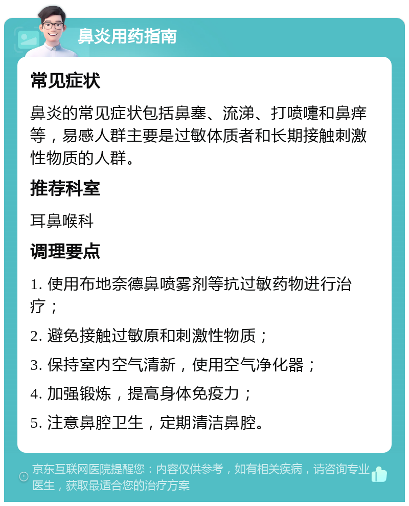 鼻炎用药指南 常见症状 鼻炎的常见症状包括鼻塞、流涕、打喷嚏和鼻痒等，易感人群主要是过敏体质者和长期接触刺激性物质的人群。 推荐科室 耳鼻喉科 调理要点 1. 使用布地奈德鼻喷雾剂等抗过敏药物进行治疗； 2. 避免接触过敏原和刺激性物质； 3. 保持室内空气清新，使用空气净化器； 4. 加强锻炼，提高身体免疫力； 5. 注意鼻腔卫生，定期清洁鼻腔。