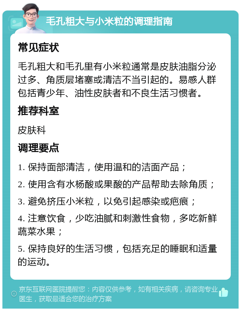 毛孔粗大与小米粒的调理指南 常见症状 毛孔粗大和毛孔里有小米粒通常是皮肤油脂分泌过多、角质层堵塞或清洁不当引起的。易感人群包括青少年、油性皮肤者和不良生活习惯者。 推荐科室 皮肤科 调理要点 1. 保持面部清洁，使用温和的洁面产品； 2. 使用含有水杨酸或果酸的产品帮助去除角质； 3. 避免挤压小米粒，以免引起感染或疤痕； 4. 注意饮食，少吃油腻和刺激性食物，多吃新鲜蔬菜水果； 5. 保持良好的生活习惯，包括充足的睡眠和适量的运动。