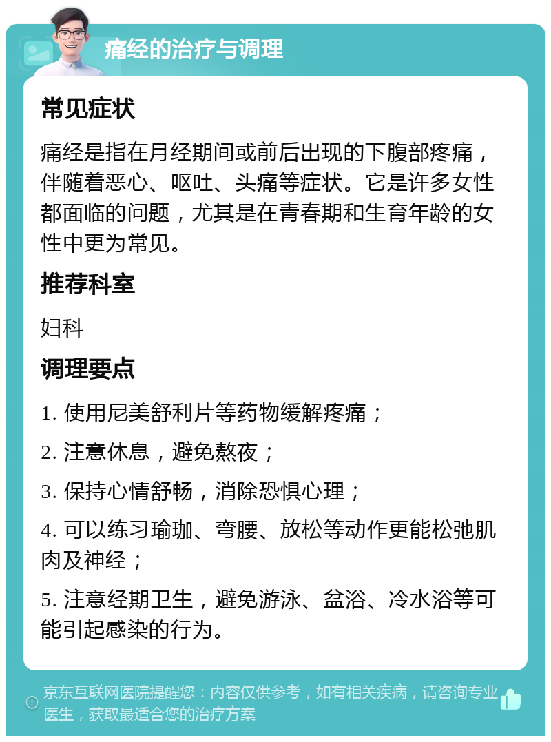 痛经的治疗与调理 常见症状 痛经是指在月经期间或前后出现的下腹部疼痛，伴随着恶心、呕吐、头痛等症状。它是许多女性都面临的问题，尤其是在青春期和生育年龄的女性中更为常见。 推荐科室 妇科 调理要点 1. 使用尼美舒利片等药物缓解疼痛； 2. 注意休息，避免熬夜； 3. 保持心情舒畅，消除恐惧心理； 4. 可以练习瑜珈、弯腰、放松等动作更能松弛肌肉及神经； 5. 注意经期卫生，避免游泳、盆浴、冷水浴等可能引起感染的行为。