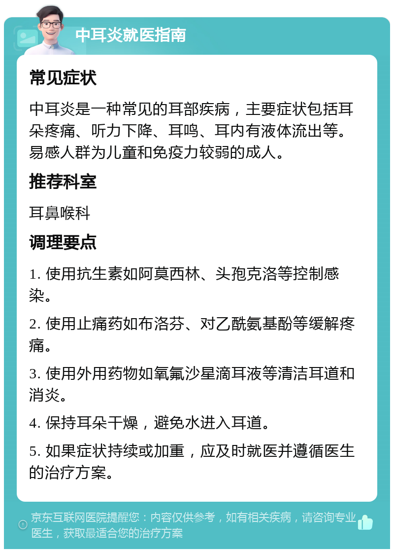 中耳炎就医指南 常见症状 中耳炎是一种常见的耳部疾病，主要症状包括耳朵疼痛、听力下降、耳鸣、耳内有液体流出等。易感人群为儿童和免疫力较弱的成人。 推荐科室 耳鼻喉科 调理要点 1. 使用抗生素如阿莫西林、头孢克洛等控制感染。 2. 使用止痛药如布洛芬、对乙酰氨基酚等缓解疼痛。 3. 使用外用药物如氧氟沙星滴耳液等清洁耳道和消炎。 4. 保持耳朵干燥，避免水进入耳道。 5. 如果症状持续或加重，应及时就医并遵循医生的治疗方案。