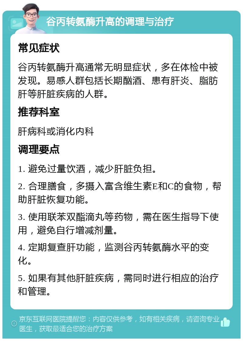 谷丙转氨酶升高的调理与治疗 常见症状 谷丙转氨酶升高通常无明显症状，多在体检中被发现。易感人群包括长期酗酒、患有肝炎、脂肪肝等肝脏疾病的人群。 推荐科室 肝病科或消化内科 调理要点 1. 避免过量饮酒，减少肝脏负担。 2. 合理膳食，多摄入富含维生素E和C的食物，帮助肝脏恢复功能。 3. 使用联苯双酯滴丸等药物，需在医生指导下使用，避免自行增减剂量。 4. 定期复查肝功能，监测谷丙转氨酶水平的变化。 5. 如果有其他肝脏疾病，需同时进行相应的治疗和管理。