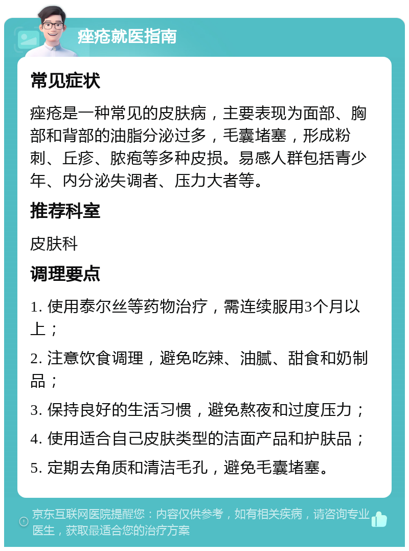 痤疮就医指南 常见症状 痤疮是一种常见的皮肤病，主要表现为面部、胸部和背部的油脂分泌过多，毛囊堵塞，形成粉刺、丘疹、脓疱等多种皮损。易感人群包括青少年、内分泌失调者、压力大者等。 推荐科室 皮肤科 调理要点 1. 使用泰尔丝等药物治疗，需连续服用3个月以上； 2. 注意饮食调理，避免吃辣、油腻、甜食和奶制品； 3. 保持良好的生活习惯，避免熬夜和过度压力； 4. 使用适合自己皮肤类型的洁面产品和护肤品； 5. 定期去角质和清洁毛孔，避免毛囊堵塞。