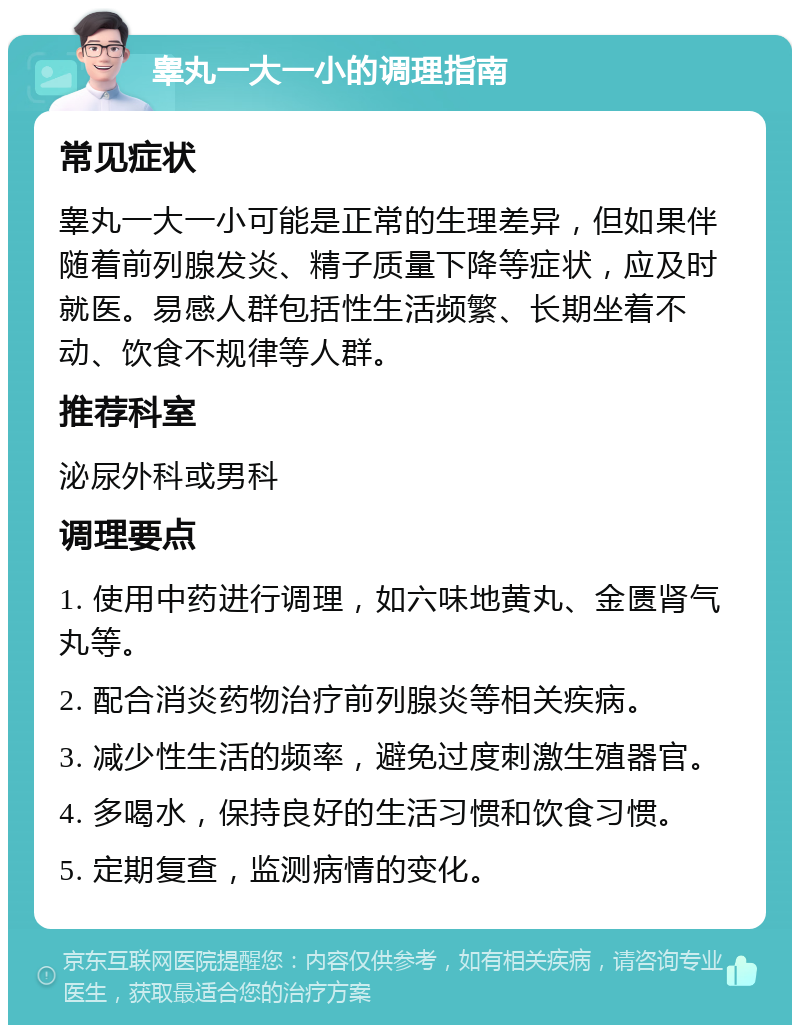 睾丸一大一小的调理指南 常见症状 睾丸一大一小可能是正常的生理差异，但如果伴随着前列腺发炎、精子质量下降等症状，应及时就医。易感人群包括性生活频繁、长期坐着不动、饮食不规律等人群。 推荐科室 泌尿外科或男科 调理要点 1. 使用中药进行调理，如六味地黄丸、金匮肾气丸等。 2. 配合消炎药物治疗前列腺炎等相关疾病。 3. 减少性生活的频率，避免过度刺激生殖器官。 4. 多喝水，保持良好的生活习惯和饮食习惯。 5. 定期复查，监测病情的变化。